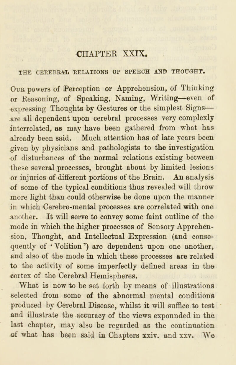 CHAPTER XXIX. THE CEREBRAL RELATIONS OP SPEECH AND THOUGHT. Our powers of Perception or Apprehension, of Thinking or Reasoning, of Speaking, Naming, Writing—even of expressing Thoughts by Gestures or the simplest Signs— are all dependent upon cerebral processes very complexly interrelated, as may have been gathered from what has already been said. Much attention has of late years been given by physicians and pathologists to the investigation of disturbances of the normal relations existing between these several processes, brought about by limited lesions or injuries of different portions of the Brain. An analysis of some of the typical conditions thus revealed will throw more light than could otherwise be done upon the manner in which Cerebro-mental processes are correlated with one another. It will serve to convey some faint outline of the mode in which the higher processes of Sensory Apprehen- sion, Thought, and Intellectual Expression (and conse- quently of ‘Volition’) are dependent upon one another, and also of the mode in which these processes are related to the activity of some imperfectly defined areas in the cortex of the Cerebral Hemispheres. What is now to be set forth by means of illustrations selected from some of the abnormal mental conditions produced by Cerebral Disease, whilst it will suffice to test and illustrate the accuracy of the views expounded in the last chapter, may also be regarded as the continuation of what has been said in Chapters xxiv. and xxv. We