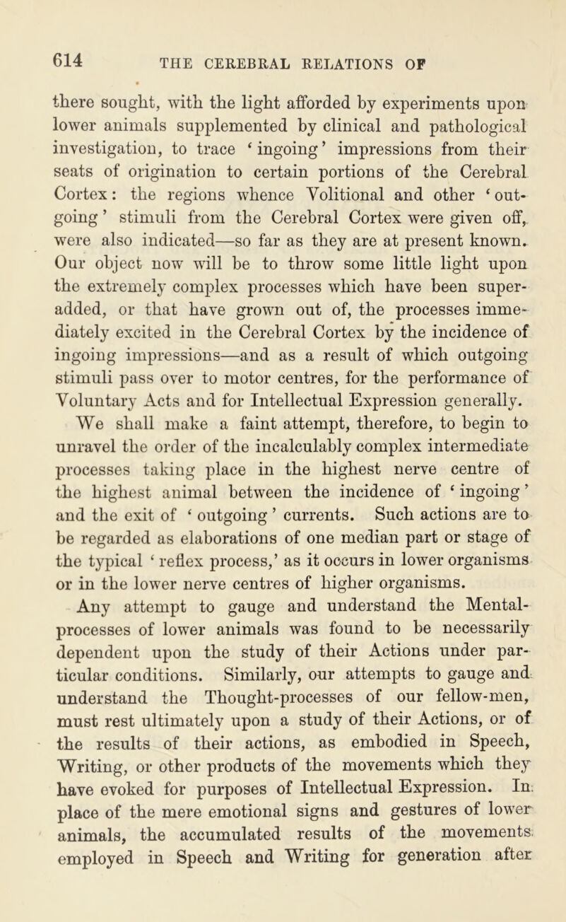 there sought, with the light afforded by experiments upon lower animals supplemented by clinical and pathological investigation, to trace ‘ingoing’ impressions from their seats of origination to certain portions of the Cerebral Cortex: the regions whence Volitional and other ‘ out- going ’ stimuli from the Cerebral Cortex were given off, were also indicated—so far as they are at present known. Our object now will be to throw some little light upon the extremely complex processes which have been super- added, or that have grown out of, the processes imme- diately excited in the Cerebral Cortex by the incidence of ingoing impressions—and as a result of which outgoing stimuli pass over to motor centres, for the performance of Voluntary Acts and for Intellectual Expression generally. We shall make a faint attempt, therefore, to begin to unravel the order of the incalculably complex intermediate processes taking place in the highest nerve centre of the highest animal between the incidence of ‘ ingoing ’ and the exit of ‘ outgoing ’ currents. Such actions are to be regarded as elaborations of one median part or stage of the typical ‘ reflex process,’ as it occurs in lower organisms or in the lower nerve centres of higher organisms. Any attempt to gauge and understand the Mental- processes of lower animals was found to be necessarily dependent upon the study of their Actions under par- ticular conditions. Similarly, our attempts to gauge and understand the Thought-processes of our fellow-men, must rest ultimately upon a study of their Actions, or of the results of their actions, as embodied in Speech, Writing, or other products of the movements which they have evoked for purposes of Intellectual Expression. In. place of the mere emotional signs and gestures of lower animals, the accumulated results of the movements employed in Speech and Writing for generation after