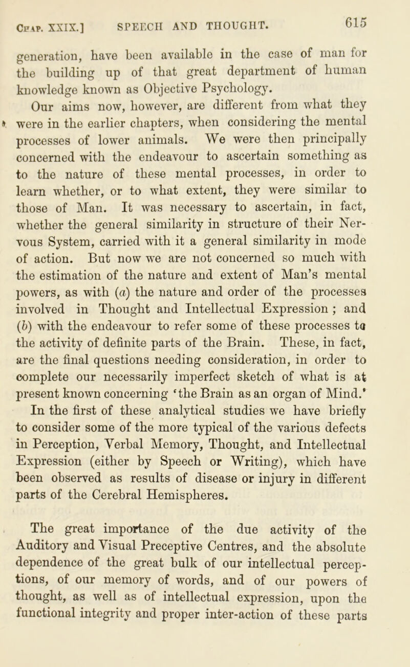 generation, have been available in the case of man for the building up of that great department of human knowledge known as Objective Psychology. Our aims now, however, are different from what they » were in the earlier chapters, when considering the mental processes of lower animals. We were then principally concerned with the endeavour to ascertain something as to the nature of these mental processes, in order to learn whether, or to what extent, they were similar to those of Man. It was necessary to ascertain, in fact, whether the general similarity in structure of their Ner- vous System, carried with it a general similarity in mode of action. But now w'e are not concerned so much with the estimation of the nature and extent of Man’s mental powers, as with (a) the nature and order of the processes involved in Thought and Intellectual Expression ; and (b) with the endeavour to refer some of these processes ta the activity of definite parts of the Brain. These, in fact, are the final questions needing consideration, in order to complete our necessarily imperfect sketch of what is at present known concerning 'the Brain as an organ of Mind.* In the first of these analytical studies we have briefly to consider some of the more typical of the various defects in Perception, Verbal Memory, Thought, and Intellectual Expression (either by Speech or Writing), which have been observed as results of disease or injury in different parts of the Cerebral Hemispheres. , The great importance of the due activity of the Auditory and Visual Preceptive Centres, and the absolute dependence of the great bulk of our intellectual percep- tions, of our memory of words, and of our powers of thought, as well as of intellectual expression, upon the functional integrity and proper inter-action of these parts