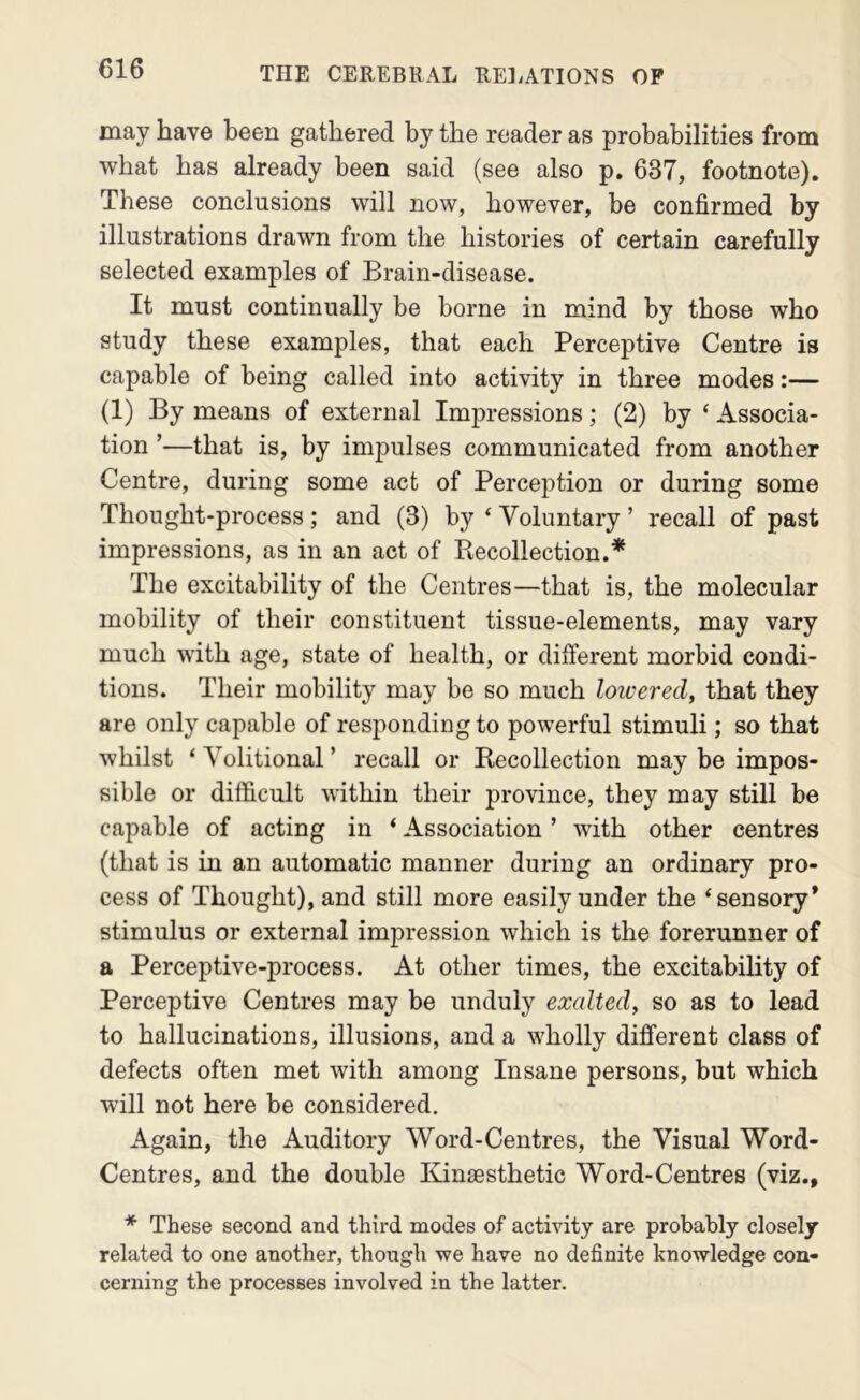 may have been gathered by the reader as probabilities from what has already been said (see also p. 637, footnote). These conclusions will now, however, be confirmed by illustrations drawn from the histories of certain carefully selected examples of Brain-disease. It must continually be borne in mind by those who study these examples, that each Perceptive Centre is capable of being called into activity in three modes:— (1) By means of external Impressions; (2) by ‘ Associa- tion ’—that is, by impulses communicated from another Centre, during some act of Perception or during some Thought-process; and (3) by ‘ Voluntary ’ recall of past impressions, as in an act of Recollection.* The excitability of the Centres—that is, the molecular mobility of their constituent tissue-elements, may vary much with age, state of health, or different morbid condi- tions. Their mobility may be so much loiverecl, that they are only capable of responding to powerful stimuli; so that whilst ‘Volitional’ recall or Recollection may be impos- sible or difficult within their province, they may still be capable of acting in ‘ Association ’ with other centres (that is in an automatic manner during an ordinary pro- cess of Thought), and still more easily under the ‘sensory* stimulus or external impression which is the forerunner of a Perceptive-process. At other times, the excitability of Perceptive Centres may be unduly exalted, so as to lead to hallucinations, illusions, and a wholly different class of defects often met with among Insane persons, but which will not here be considered. Again, the Auditory Word-Centres, the Visual Word- Centres, and the double Kinsesthetic Word-Centres (viz., * These second and third modes of activity are probably closely related to one another, though we have no definite knowledge con- cerning the processes involved in the latter.