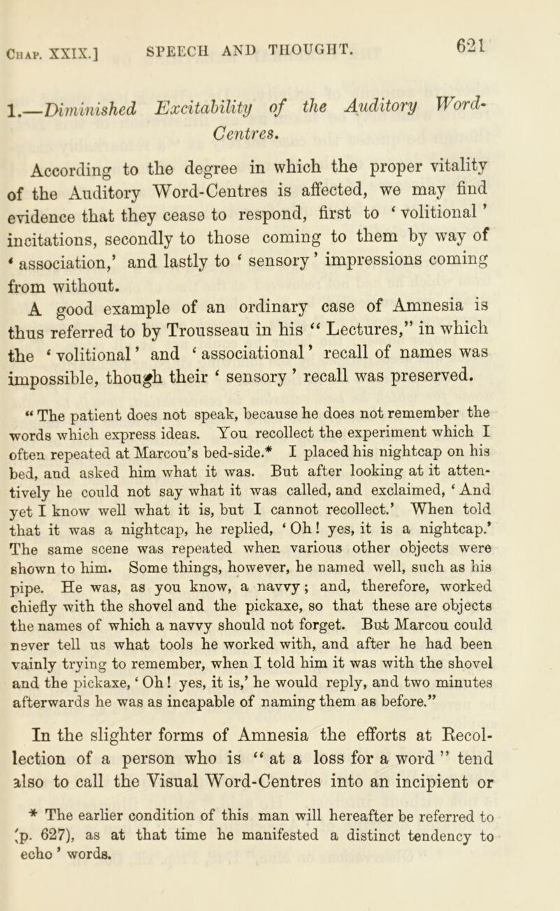 \—mininished Excitahility of the Auditory Word- Centres. According to the degree in which the proper vitality of the Auditory Word-Centres is affected, we may find evidence that they cease to respond, first to ‘ volitional ’ incitations, secondly to those coming to them by way of ‘ association,’ and lastly to ‘ sensory ’ impressions coming from without. A good example of an ordinary case of Amnesia is thus referred to by Trousseau in his “ Lectures,” in which the * volitional ’ and ‘ associational ’ recall of names was impossible, though their ‘ sensory ’ recall was preserved. “ The patient does not speak, because he does not remember the words which express ideas. You recollect the experiment which I often repeated at Marcou’s bed-side.* I placed his nightcap on his bed, and asked him what it was. But after looking at it atten- tively he could not say what it was called, and exclaimed, ‘ And yet I know well what it is, but I cannot recollect.’ When told that it was a nightcap, he replied, ‘ Oh! yes, it is a nightcap.* The same scene was repeated when various other objects were shown to him. Some things, however, he named well, such as his pipe. He was, as you know, a navvy; and, therefore, worked chiefly with the shovel and the pickaxe, so that these are objects the names of which a navvy should not forget. But Marcou could never tell us what tools he worked with, and after he had been vainly trying to remember, when I told him it was with the shovel and the pickaxe, ‘ Oh! yes, it is,’ he would reply, and two minutes afterwards he was as incapable of naming them as before.” In the slighter forms of Amnesia the efforts at Kecol- lection of a person who is “ at a loss for a word ” tend also to call the Visual Word-Centres into an incipient or The earlier condition of this man will hereafter be referred to 'p. 627), as at that time he manifested a distinct tendency to echo ’ words.