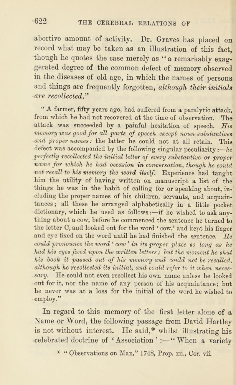 abortive amount of activity. Dr. Graves has placed on record what may be taken as an illustration of this fact, though he quotes the case merely as “ a remarkably exag- gerated degree of the common defect of memory observed in the diseases of old age, in which the names of persons and things are frequently forgotten, although their initials are recollected.'^ “ A farmer, fifty years ago, had sufi’ered from a paralytic attack, from which he had not recovered at the time of observation. The attack was succeeded by a painful hesitation of speech. Sis memory was good for all parts of speech except noun-substantives and proper names: the latter he could not at all retain. This defect was accompanied by the following singular peculiarity:—he perfectly recollected the initial letter of every substantive or proper name for which he had occasion in con/oersation, though he could not recall to his memory the word itself. Experience had taught him the utility of having written on manuscript a list of the things he was in the habit of calling for or speaking about, in- cluding the proper names of his children, servants, and acquain- tances ; all these he arranged alphabetically in a little pocket dictionary, which he used as follows:—if he wished to ask any- thing about a cow, before he commenced the sentence he turned to the letter C, and looked out for the word ‘ cow,’ and kept his finger and eye fixed on the word until he had finished the sentence. He could pronounce the word ‘ cow ’ in its proper place so long as he had his eyes fixed upon the written letters ; but the moment he shut his booh it passed out of his memory and could not be recalled, although he recollected its initial, and could refer to it ivhen neces- sary. He could not even recollect his own name unless he looked out for it, nor the name of any person of his acquaintance; but he never was at a loss for the initial of the word he wished to employ.” In regard to this memory of the first letter alone of a Name or Word, the following passage from David Hartley is not without interest. He said,* whilst illustrating his celebrated doctrine of ‘Association ’ :—“When a variety * “ Observations on Man,” 1748, Prop, xii.. Cor. vii.