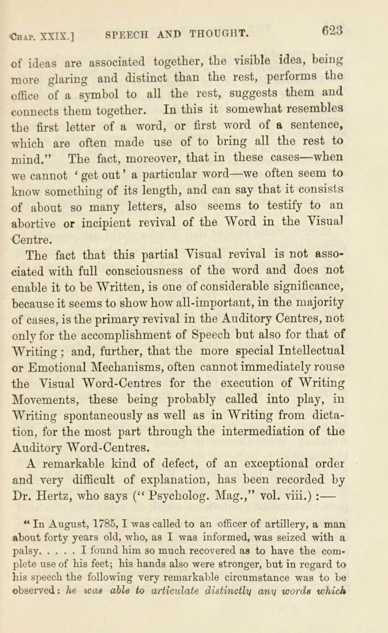 of ideas are associated together, the visible idea, being more glaring and distinct than the rest, performs the office of a symbol to all the rest, suggests them and connects them together. In this it somewhat resembles the first letter of a word, or first word of a sentence, which are often made use of to bring all the rest to mind.” The fact, moreover, that in these cases—when we cannot ‘ get out ’ a particular word—we often seem to know something of its length, and can say that it consists of about so many letters, also seems to testify to an abortive or incipient revival of the Word in the Visual Centre. The fact that this partial Visual revival is not asso- ciated with full consciousness of the word and does not enable it to be Written, is one of considerable significance, because it seems to show how all-important, in the majority of cases, is the primary revival in the Auditory Centres, not only for the accomplishment of Speech but also for that of Writing; and, further, that the more special Intellectual or Emotional Mechanisms, often cannot immediately rouse the Visual Word-Centres for the execution of Writing Movements, these being probably called into play, in Writing spontaneously as well as in Writing from dicta- tion, for the most part through the intermediation of the Auditory Word-Centres. A remarkable kind of defect, of an exceptional order and very difficult of explanation, has been recorded by Dr. Hertz, who says (“ Psycholog. Mag.,” vol. viii.) :— “ In August, 1785,1 Avas called to an officer of artillery, a man about forty years old, who, as I was informed, was seized with a palsy I found him so much recovered as to have the com- plete use of his feet; his hands also were stronger, but in regard to his speech the following very remarkable circumstance was to be observed: he was able to articulate distinctly any words which