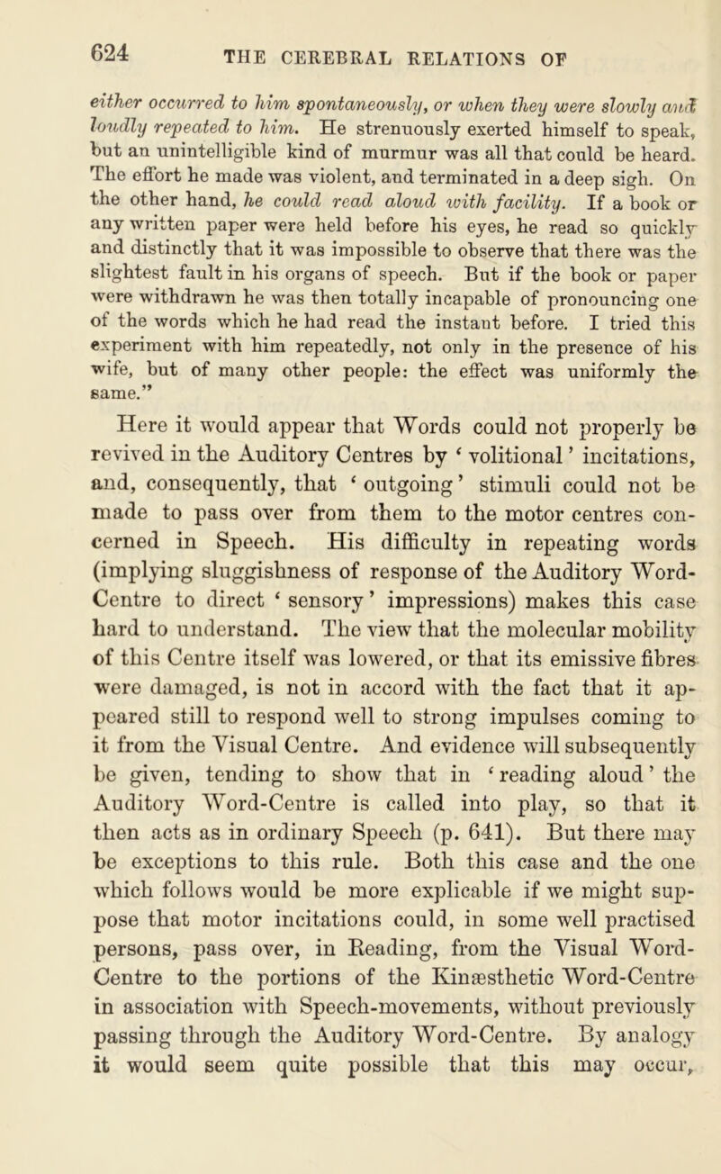 either occurred to him spontaneously, or when they were slowly and loudly repeated to him. He streimously exerted himself to speak, but an unintelligible kind of murmur was all that could be heard. The effort he made was violent, and terminated in a deep sigh. On the other hand, he could read aloud loith facility. If a book or any written paper were held before his eyes, he read so quickly and distinctly that it was impossible to observe that there was the slightest fault in his organs of speech. But if the book or paper were withdrawn he was then totally incapable of pronouncing one of the words which he had read the instant before. I tried this experiment with him repeatedly, not only in the presence of his wife, but of many other people: the effect was uniformly the same.” Here it would appear that Words could not jjroperly be revived in the Auditory Centres by ^ volitional ’ incitations, and, consequently, that ‘ outgoing ’ stimuli could not be made to pass over from them to the motor centres con- cerned in Speech. His difficulty in repeating words (implying sluggishness of response of the Auditory Word- Centre to direct ‘ sensory ’ impressions) makes this case hard to understand. The view that the molecular mobility of this Centre itself was lowered, or that its emissive fibres w^ere damaged, is not in accord with the fact that it ap- peared still to respond well to strong impulses coming to it from the Visual Centre. And evidence will subsequently be given, tending to show that in ‘ reading aloud ’ the Auditory Word-Centre is called into play, so that it then acts as in ordinary Speech (p. 641). But there may be exceptions to this rule. Both this case and the one which follows would be more explicable if we might sup- pose that motor incitations could, in some well practised persons, pass over, in Beading, from the Visual Word- Centre to the portions of the Kinaesthetic Word-Centre in association with Speech-movements, without previously passing through the Auditory Word-Centre. By analogy it would seem quite possible that this may occur.