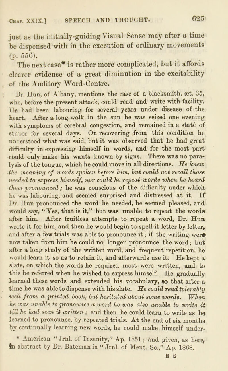 just as the iiiitially-guidiiig Visual Sense may after a time be dispensed with in the execution of ordinary movements (p. 556). The next case* is rather more complicated, but it affords clearer evidence of a great diminution in the excitability of the Auditory Word-Centre. Dr. Hun, of Albany, mentions the case of a blacksmith, aet. 35, who, before the present attack, could read and write with facility. He had been labouring for several years under disease of the heart. After a long walk in the sun he was seized one evening with symptoms of cerebral congestion, and remained in a state of stupor for several days. On recovering from this condition he understood what was said, but it was observed that he had great difficulty in expressing himself in words, and for the most part could only make his wants known by signs. There was no para- lysis of the tongue, which he could move in all directions. He knew the meaning of words spoken before him, hut could not recall those needed to express himself, nor could he repeat words when he heard them pronounced; he was conscious of the difficulty under which he was labouring, and seemed surprised and distressed at it. If Dr. Hun pronounced the word he needed, he seemed pleased, and would say, “Yes, that is it,” but was unable to repeat the words after him. After fruitless attempts to repeat a word. Dr. Hun wrote it for him, and then he would begin to spell it letter by letter, and after a few trials was able to pronounce it; if the writing wer# now taken from him he could no longer pronounce the word; but after a long study of the written word, and frequent repetition, he would learn it so as to retain it, and afterwards use it. He kept a slate, on which the words he required most were written, and to this he referred when he wished to express himself. He gradually learned these words and extended his vocabulary, so that after a time he was able to dispense with his slate. He could read tolerably well from a printed book, but hesitated about some words. When he teas unable to pronounce a word he was also unable to write it till he had seen U written; and then he could learn to write as ha learned to pronounce, by repeated trials. At the end of six months by continually learning new words, he could make himself under- * American “ Jrnl. of Insanity,” Ap. 1851; and given, as here^ in abstract by Dr. Bateman in “ Jrnl. of Ment. Sc.,” Ap. 1868. 8 8