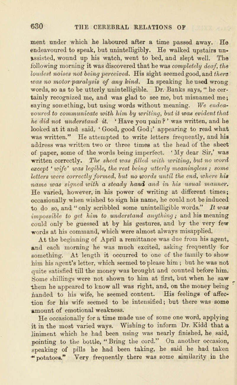 ment under which he laboured after a time passed away. He endeavoured to speak, but unintelligibly. He walked upstairs un- assisted, wound up his watch, went to bed, and slept well. The following morning it was discovered that he was completely deaf, the loudest no ises not being perceived. His sight seemed good, and there was no motor paralysis of any hind. In speaking he used wrong words, so as to be utterly unintelligible. Dr. Banks says, “ he cer- tainly recognized me, and was glad to see me, but misnamed me; saying something, but using words without meaning. We endea- voured to communicate with him by writing, but it was evident that he did not understand it. ‘ Have you pain ? ’ was written, and he looked at it and said, ‘ Good, good Godappearing to read what was written.” He attempted to write letters frequently, and his address was written two or three times at the head of the sheet of paper, some of the words being imperfect. ‘ My dear Sir,’ was written correctly. The sheet ivas filled with writing, but no word except ‘ wife' was legible, the rest being utterly meaningless ; some letters were com'ecthj formed, but no words until the end, where his name was signed ivith a steady hand and in his usual manner. He varied, however, in his power of writing at different times; occasionally when wished to sign his name, he could not be induced to do so, and “ only scribbled some unintelligible words.” It was impossible to get him to understand anything; and his meaning could only be guessed at by his gestures, and by the very few words at his command, which were almost always misapplied. At the beginning of April a remittance was due from his agent, and each morning he was much excited, asking frequently for something. At length it occurred to one of the family to show him his agent’s letter, which seemed to please him; but he was not quite satisfied till the money was brought and counted before him. Some shillings were not shown to him at first, but when he saw them he appeared to know all was right, and, on the money being handed to his wife, he seemed content. His feelings of affec- tion for his wife seemed to be intensified; but there was some amount of emotional weakness. He occasionally for a time made use of some one word, applying it in the most varied ways. Wishing to inform Dr. Kidd that a liniment which he had been using was nearly finished, he said, pointing to the bottle, “ Bring the cord.” On another occasion, speaking of pills he had been taking, he said he had taken “potatoes.” Very frequently there was some similarity in the