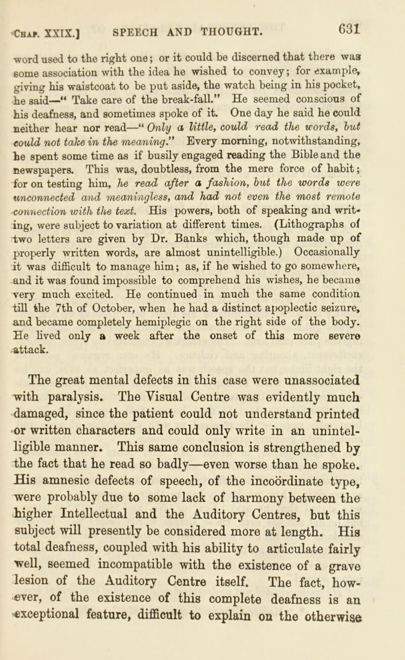 ■word used to the right one; or it could be discerned that there was some association with the idea he wished to convey; for example, giving his waistcoat to be put aside, the watch being in his pocket, he said—“ Take care of the break-fall.” He seemed conscious of his deafness, and sometimes spoke of it. One day he said he could neither hear nor read—“ Only a little, could read the words, hut could not take in the meaning'* Every morning, notwithstanding, he spent some time as if busily engaged reading the Bible and the newspapers. This was, doubtless, from the mere force of habit; for on testing him, he read after a fashion, hut the words were unconnected and meaningless, and had not even the most remote connection with the text. His powers, both of speaking and writ- ing, were subject to variation at different times. (Lithographs of two letters ax*e given by Dr. Banks which, though made up of properly written words, are almost unintelligible.) Occasionally it was difficult to manage him; as, if he wished to go somewhere, and it was found impossible to comprehend his wishes, he became very much excited. He continued in much the same condition till the 7th of October, when he had a distinct apoplectic seizure, and became completely hemiplegic on the right side of the body. He lived only a week after the onset of this more severe attack. The great mental defects in this case were unassociated with paralysis. The Visual Centre was evidently much damaged, since the patient could not understand printed or written characters and could only write in an unintel- ligible manner. This same conclusion is strengthened by the fact that he read so badly—even worse than he spoke. His amnesic defects of speech, of the incoordinate type, were probably due to some lack of harmony between the higher Intellectual and the Auditory Centres, but this subject will presently be considered more at length. His total deafness, coupled with his ability to articulate fairly well, seemed incompatible with the existence of a grave lesion of the Auditory Centre itself. The fact, how- ever, of the existence of this complete deafness is an exceptional feature, difficult to explain on the otherwiad