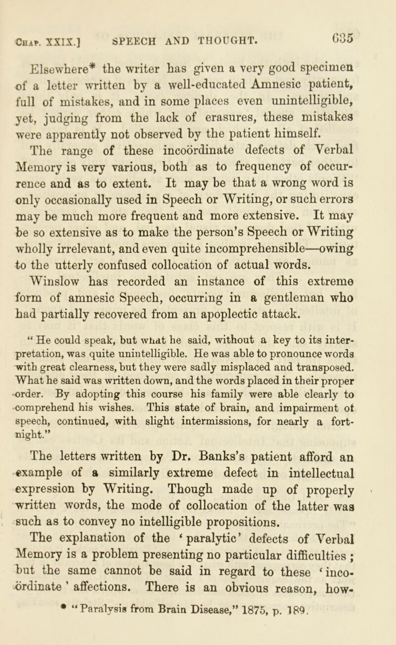 Ceap. XXIX.] SPEECH AND THOUGHT. C‘35 Elsewhere* the writer has given a very good specimen of a letter written by a well-educated Amnesic patient, full of mistakes, and in some places even unintelligible, yet, judging from the lack of erasures, these mistakes were apparently not observed by the patient himself. The ranse of these incoordinate defects of Verbal Memory is very various, both as to frequency of occur- rence and as to extent. It may be that a wrong word is only occasionally used in Speech or Writing, or such errors may be much more frequent and more extensive. It may be so extensive as to make the person’s Speech or Writing wholly irrelevant, and even quite incomprehensible—owing to the utterly confused collocation of actual words. Winslow has recorded an instance of this extreme form of amnesic Speech, occurring in a gentleman who had partially recovered from an apoplectic attack. “ He could speak, but what he said, without a key to its inter- pretation, was quite unintelligible. He was able to pronounce words with great clearness, but they were sadly misplaced and transposed. What he said was written down, and the words placed in their proper •order. By adopting this course his family were able clearly to comprehend his wishes. This state of brain, and impairment ot speech, continued, with slight intermissions, for nearly a fort- night.” The letters written by Dr. Banks’s patient afford an example of a similarly extreme defect in intellectual expression by Writing. Though made up of properly written words, the mode of collocation of the latter was such as to convey no intelligible propositions. The explanation of the ‘ paralytic ’ defects of Verbal Memory is a problem presenting no particular difficulties ; but the same cannot be said in regard to these ‘inco- ordinate ’ affections. There is an obvious reason, how- • “Paralysis from Brain Disease,” 1875, p. 189.