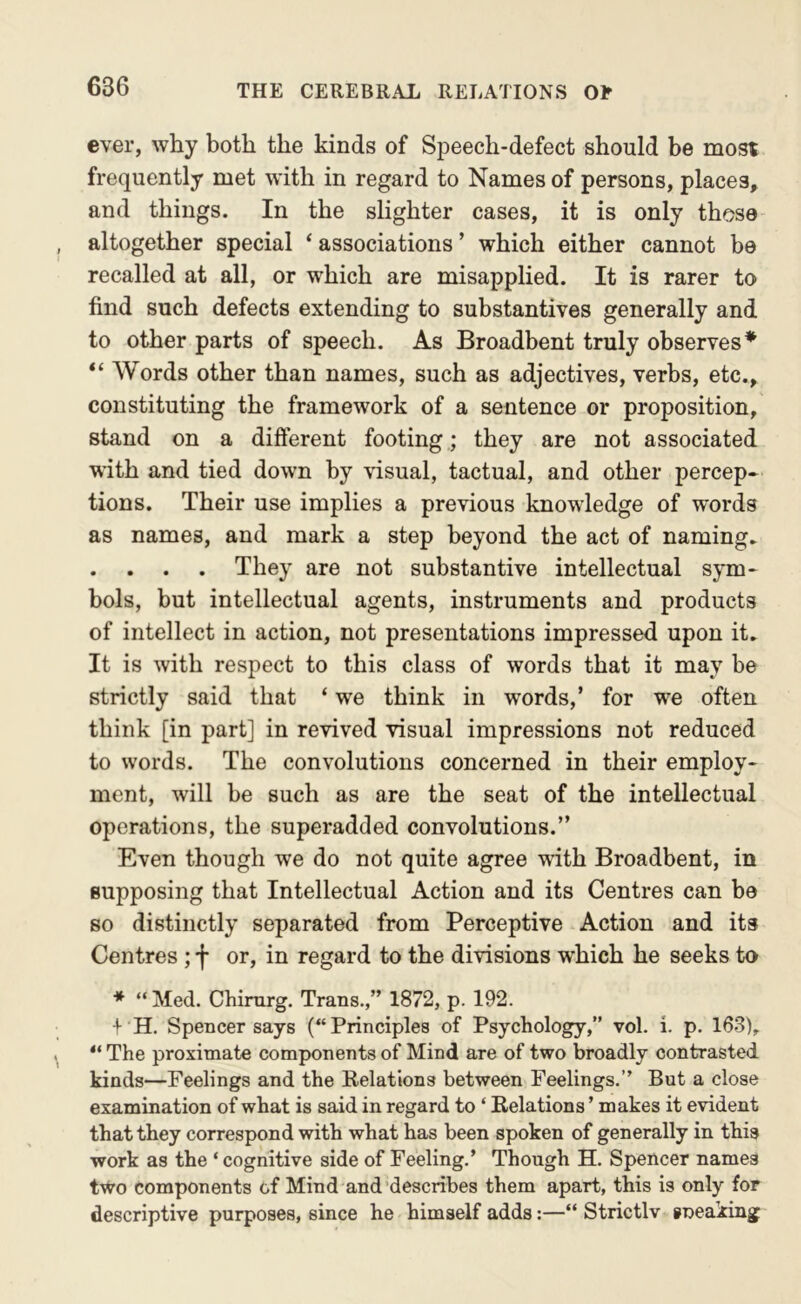 ever, why both the kinds of Speech-defect should be most frequently met with in regard to Names of persons, places, and things. In the slighter cases, it is only those altogether special ‘ associations ’ which either cannot be recalled at all, or which are misapplied. It is rarer to find such defects extending to substantives generally and to other parts of speech. As Broadbent truly observes* “ Words other than names, such as adjectives, verbs, etc., constituting the framework of a sentence or proposition, stand on a different footing; they are not associated with and tied down by visual, tactual, and other percep- tions. Their use implies a previous knowledge of words as names, and mark a step beyond the act of naming. . . . . They are not substantive intellectual sym- bols, but intellectual agents, instruments and products of intellect in action, not presentations impressed upon it. It is with respect to this class of words that it may be strictly said that ‘ we think in words,’ for we often think [in part] in revived visual impressions not reduced to words. The convolutions concerned in their employ- ment, will be such as are the seat of the intellectual operations, the superadded convolutions.” Even though we do not quite agree with Broadbent, in supposing that Intellectual Action and its Centres can be so distinctly separated from Perceptive Action and its Centres ; f or, in regard to the divisions which he seeks to * “ Med. Chimrg. Trans.,” 1872, p. 192. -f- H. Spencer says (“Principles of Psychology,” vol. i. p. 163), The proximate components of Mind are of two broadly contrasted kinds—Feelings and the Eelations between Feelings.” But a close examination of what is said in regard to ‘ Eelations ’ makes it evident that they correspond with what has been spoken of generally in this work as the ‘ cognitive side of Feeling.’ Though H. Spencer names two components of Mind and'describes them apart, this is only for descriptive purposes, since he himself adds:—“ Strictlv sneaking