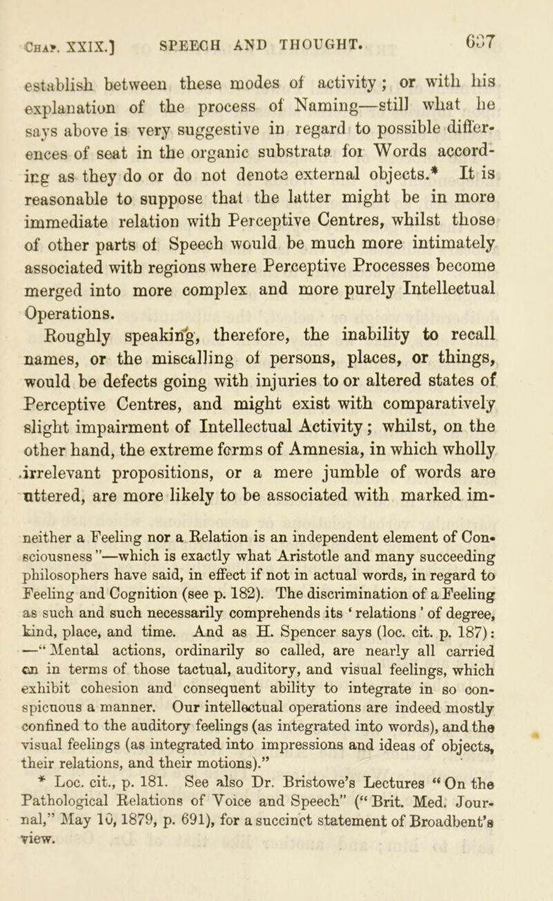 GG7 establish between these modes of activity; or with his explanation of the process of Naming—still what he says above is very suggestive in regard to possible difl'er- ences of seat in the organic substrata for Words accord- ing as they do or do not denote external objects.* It is reasonable to suppose that the latter might be in more immediate relation with Perceptive Centres, whilst those of other parts of Speech would be much more intimately associated with regions where Perceptive Processes become merged into more complex and more purely Intellectual Operations. Koughly speaking, therefore, the inability to recall names, or the miscalling of persons, places, or things, would be defects going with injuries to or altered states of Perceptive Centres, and might exist with comparatively slight impairment of Intellectual Activity; whilst, on the other hand, the extreme forms of Amnesia, in which wholly .irrelevant propositions, or a mere jumble of words are uttered, are more likely to be associated with marked im- neither a Feeling nor a Relation is an independent element of Con- sciousness ”—which is exactly what Aristotle and many succeeding philosophers have said, in effect if not in actual words, in regard to Feeling and Cognition (see p. 182). The discrimination of a Feeling as such and such necessarily comprehends its ‘ relations ’ of degree, kind, place, and time. And as H. Spencer says (loc. cit. p. 187) : ■—“ Mental actions, ordinarily so called, are nearly all carried cn in terms of those tactual, auditory, and visual feelings, which exhibit cohesion and consequent ability to integrate in so con- spicuous a manner. Our intellectual operations are indeed mostly confined to the auditory feelings (as integrated into words), and the visual feelings (as integrated into impressions and ideas of objects, their relations, and their motions).” Loc. cit., p. 181. See also Dr. Bristowe’s Lectures “ On the Pathological Relations of Voice and Speech” (“Brit. Med. Jour- nal,” May 10,1879, p. 691), for a succinct statement of Broadbent’s view.