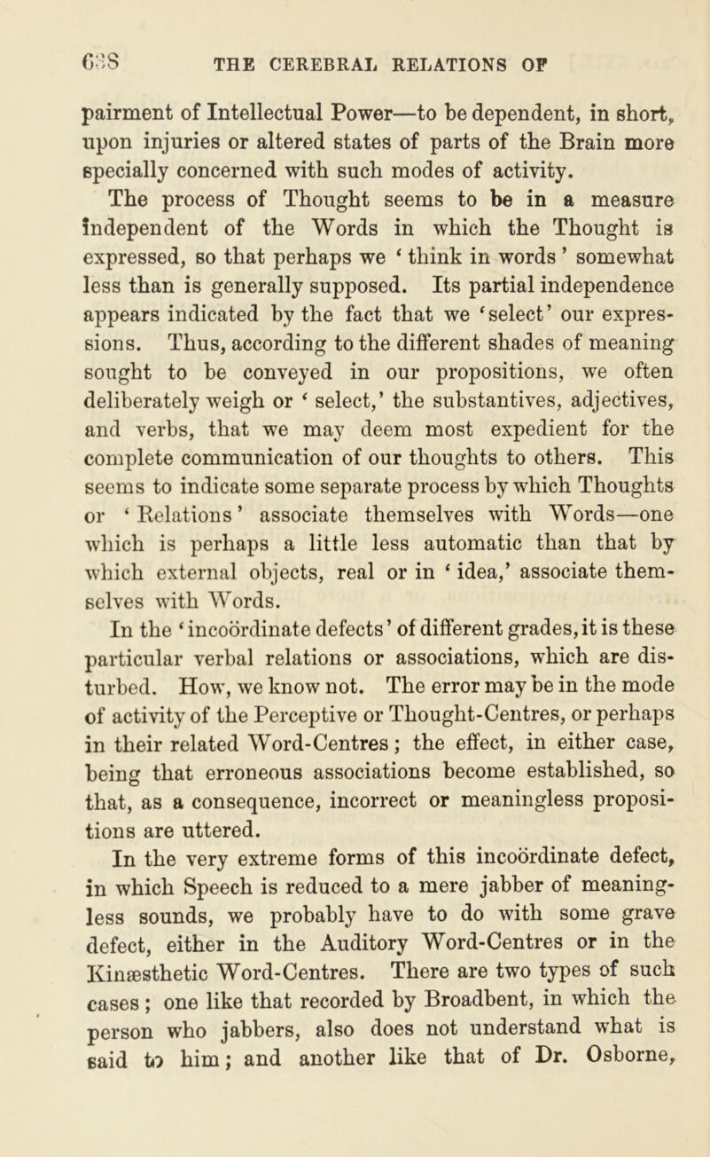 pairment of Intellectual Power—to be dependent, in short, upon injuries or altered states of parts of the Brain more specially concerned with such modes of activity. The process of Thought seems to be in a measure independent of the Words in which the Thought is expressed, so that perhaps we ‘ think in words ’ somewhat less than is generally supposed. Its partial independence appears indicated by the fact that we ‘select’ our expres- sions. Thus, according to the different shades of meaning sought to be conveyed in our propositions, we often deliberately weigh or ‘ select,’ the substantives, adjectives, and verbs, that we may deem most expedient for the complete communication of our thoughts to others. This seems to indicate some separate process by which Thoughts or ‘ Eolations ’ associate themselves with Words—one which is perhaps a little less automatic than that by which external objects, real or in ‘ idea,’ associate them- selves with Words. In the ‘ incoordinate defects ’ of different grades, it is these particular verbal relations or associations, wEich are dis- turbed. How, we know not. The error may be in the mode of activity of the Perceptive or Thought-Centres, or perhaps in their related Word-Centres; the effect, in either case, being that erroneous associations become established, so that, as a consequence, incorrect or meaningless proposi- tions are uttered. In the very extreme forms of this incoordinate defect, in which Speech is reduced to a mere jabber of meaning- less sounds, we probably have to do with some grave defect, either in the Auditory Word-Centres or in the KinjEsthetic Word-Centres. There are two types of such cases; one like that recorded by Broadbent, in which the person who jabbers, also does not understand what is said io him; and another like that of Dr. Osborne,
