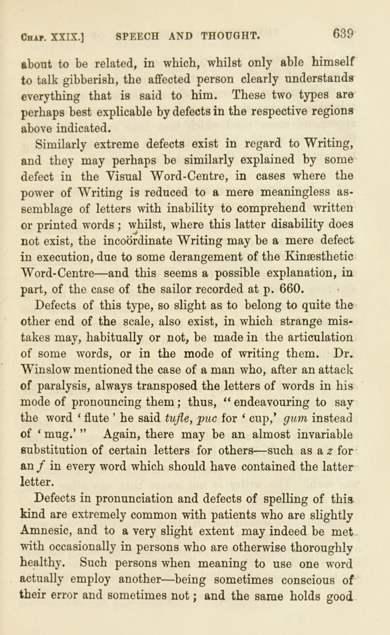 about to be related, in which, whilst only able himself to talk gibberish, the affected person clearly understands everything that is said to him. These two types are perhaps best explicable by defects in the respective regions above indicated. Similarly extreme defects exist in regard to Writing, and they may perhaps be similarly explained by some defect in the Visual Word-Centre, in cases where the power of Writing is reduced to a mere meaningless as- semblage of letters with inability to comprehend written or printed words ; whilst, where this latter disability does not exist, the incoordinate Writing may be a mere defect in execution, due to some derangement of the Kinsesthetic Word-Centre—and this seems a possible explanation, in part, of the case of the sailor recorded at p. 660. Defects of this type, so slight as to belong to quite the other end of the scale, also exist, in which strange mis- takes may, habitually or not, be made in the articulation of some words, or in the mode of writing them. Dr. Winslow mentioned the case of a man who, after an attack of paralysis, always transposed the letters of words in his mode of pronouncing them; thus, “ endeavouring to say the word ‘ flute ’ he said tujle, puc for ‘ cup,’ gum instead of ‘ mug.’ ” Again, there may be an almost invariable substitution of certain letters for others—such as a .e for an / in every word which should have contained the latter letter. Defects in pronunciation and defects of spelling of thia kind are extremely common with patients who are slightly Amnesic, and to a very slight extent may indeed be met with occasionally in persons who are otherwise thoroughly healthy. Such persons when meaning to use one word actually employ another—being sometimes conscious of their error and sometimes not; and the same holds good
