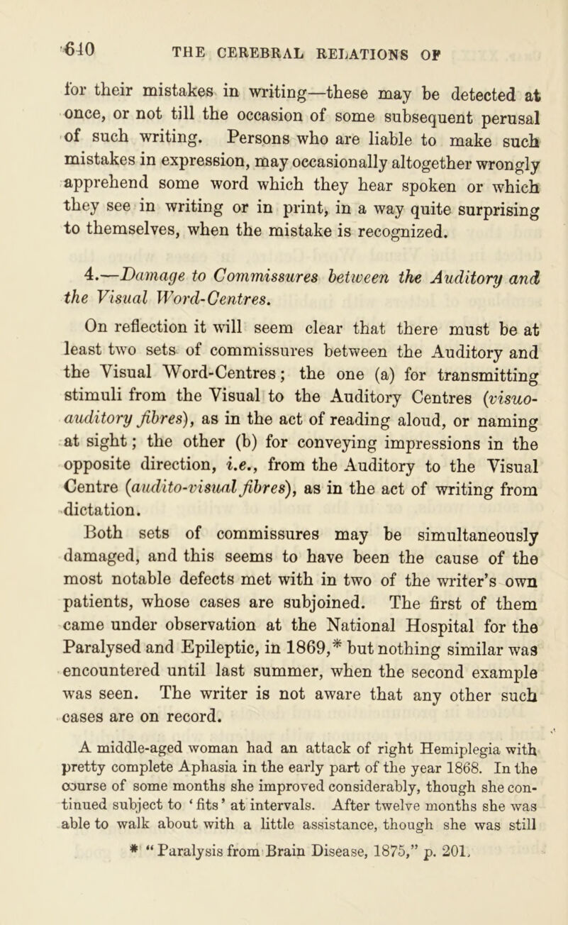 lor their mistakes in writing—these may be detected at once, or not till the occasion of some subsequent perusal of such writing. Persons who are liable to make such mistakes in expression, may occasionally altogether wrongly apprehend some word which they hear spoken or which they see in writing or in print, in a way quite surprising to themselves, when the mistake is recognized. d.—Damage to Commissures between the Auditory and the Visual Word-Centres. On reflection it will seem clear that there must be at least two sets of commissures between the Auditory and the Visual Word-Centres; the one (a) for transmitting stimuli from the Visual to the Auditory Centres (visuo- auditory fibres), as in the act of reading aloud, or naming at sight; the other (b) for conveying impressions in the opposite direction, i.e., from the Auditory to the Visual Centre (aiidito-visual fibres), as in the act of writing from -dictation. Both sets of commissures may be simultaneously damaged, and this seems to have been the cause of the most notable defects met with in two of the writer’s own patients, whose cases are subjoined. The first of them came under observation at the National Hospital for the Paralysed and Epileptic, in 1869,* but nothing similar was encountered until last summer, when the second example was seen. The writer is not aware that any other such cases are on record. A middle-aged woman had an attack of right Hemiplegia with pretty complete Aphasia in the early part of the year 1868. In the course of some months she improved considerably, though she con- tinued subject to ‘ fits ’ at intervals. After twelve months she was able to walk about with a little assistance, though she was still