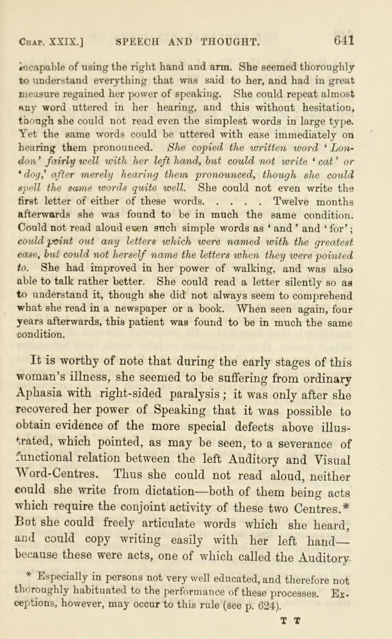 incapable of using the right hand and arm. She seemed thoroughly to understand everything that was said to her, and had in great measure regained her power of speaking. She could repeat almost any word uttered in her hearing, and this without hesitation, though she could not read even the simplest words in large type. Yet the same words could be uttered with ease immediately on hearing them pronounced. She copied the written word ‘ Lon- don ’ fairly well with her left hand, hut could not write ‘ cat ’ or ‘ dog,' after merely hearing them pronounced, though she could spell the same words quite well. She could not even write the first letter of either of these words Twelve months afterwards she was found to be in much the same condition. Could not read aloud ewen such simple words as ‘ and ’ and ‘ for’; could point out any letters which were named with the greatest ease, hut could not herself name the letters when they were pointed to. She had improved in her power of walking, and was also able to talk rather better. She could read a letter silently so as to understand it, though she did' not always seem to comprehend what she read in a newspaper or a book. When seen again, four years afterwards, this patient was found to be in much the same condition. It is worthy of note that during the early stages of this woman’s illness, she seemed to be suffering from ordinary Aphasia with right-sided paralysis; it was only after she recovered her power of Speaking that it was possible to obtain evidence of the more special defects above illus- trated, which pointed, as may be seen, to a severance of functional relation between the left Auditory and Visual Word-Centres. Thus she could not read aloud, neither could she write from dictation—both of them being acts which require the conjoint activity of these two Centres.* Bat she could freely articulate words which she heard, and could copy writing easily with her left hand because these were acts, one of which called the Auditory. * Especially in persons not very well educated, and therefore not thoroughly habituated to the performance of these processes. Ex- ceptions, however, may occur to this rule (see p. 624). T T