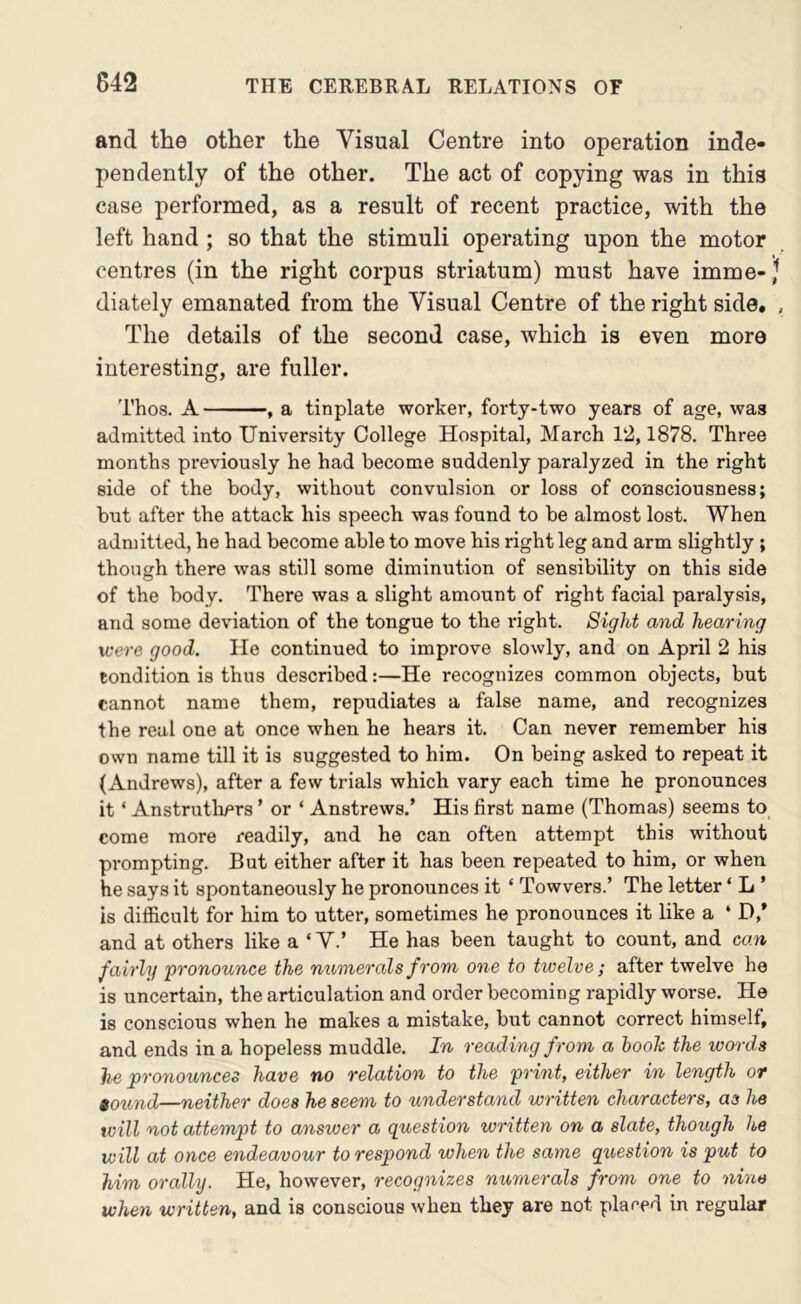 and the other the Visual Centre into operation inde- pendently of the other. The act of copying was in this case performed, as a result of recent practice, with the left hand; so that the stimuli operating upon the motor centres (in the right corpus striatum) must have imme-,^ diately emanated from the Visual Centre of the right side. , The details of the second case, which is even more interesting, are fuller. Thos. A , a tinplate worker, foi-ty-two years of age, was admitted into University College Hospital, March 12,1878. Three months previously he had become suddenly paralyzed in the right side of the body, without convulsion or loss of consciousness; but after the attack his speech was found to be almost lost. When admitted, he had become able to move his right leg and arm slightly ; though there was still some diminution of sensibility on this side of the body. There was a slight amount of right facial paralysis, and some deviation of the tongue to the right. Sight and hearing were good. He continued to improve slowly, and on April 2 his condition is thus described:—He recognizes common objects, but cannot name them, repudiates a false name, and recognizes the real one at once when he hears it. Can never remember his own name till it is suggested to him. On being asked to repeat it (Andrews), after a few trials which vary each time he pronounces it ‘ Anstrutliers ’ or ‘ Anstrews.’ His first name (Thomas) seems to come more readily, and he can often attempt this without prompting. But either after it has been repeated to him, or when he says it spontaneously he pronounces it ‘ Towvers.’ The letter ‘ L ’ is difficult for him to utter, sometimes he pronounces it like a ‘ D,* and at others like a ‘ V.’ He has been taught to count, and can fairly pronounce the numerals from one to twelve; after twelve he is uncertain, the articulation and order becoming rapidly worse. He is conscious when he makes a mistake, but cannot correct himself, and ends in a hopeless muddle. In reading from a hooh the words he pronounces have no relation to the print, either in length or 9ound—neither does he seem to understand written characters, as he will not attempt to answer a question written on a slate, though he will at once endeavour to respond when the same question is put to him orally. He, however, recognizes nu7nerals from one to nine when written, and is conscious when they are not placed in regular