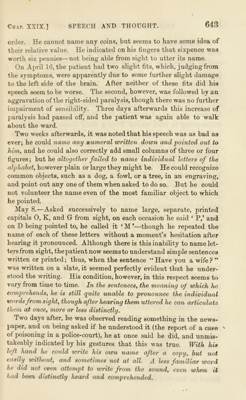 64B order. He cannot name any coins, but seems to have some idea of their relative value. He indicated on his fingers that sixpence was worth six pennies—not being able from sight to utter its name. On April 16, the patient had two slight fits, which, judging from the symptoms, were apparently due to some further slight damage to the left side of the brain. After neither of these fits did his speech seem to be worse. The second, however, was followed by an aggravation of the right-sided paralysis, though there was no further impairment of sensibility. Three days afterwards this increase of paralysis had passed ofi, and the patient was again able to walk about the ward. Two weeks afterwards, it was noted that his speech was as bad as ever; he could name any numeral written down and pointed out to him, and he could also correctly add small columns of three or four figures; but he altogether failed to name individual letters of the alphahet, however plain or large they might be. He could recognize common objects, such as a dog, a fowl, or a tree, in an engraving, and point out any one of them when asked to do so. But he could not volunteer the name even of the most familiar object to which he pointed. May 8.—Asked successively to name large, separate, printed capitals 0, K, and G from sight, on each occasion he said ‘ P,’ and on D being pointed to, he called it ‘ M ’—though he repeated the name of each of these letters without a moment’s hesitation after hearing it pronounced. Although there is this inability to name let- ters from sight, the patient now seems to understand simple sentences written or printed; thus, when the sentence “ Have you a wife ? ” was written on a slate, it seemed perfectly evident that he under- stood the writing. His condition, however, in this respect seems to vary from time to time. In the sentences, the meaning of which he comprehends, he is still quite unable to pronounce the individual words from sight, though after hearing them uttered he can articulate them at once, more or less distinctly. Two days after, he was observed reading something in the news- paper, and on being asked if he understood it (the report of a case ' of poisoning in a police-court), he at once said he did, and unmis- takeably indicated by his gestures that this was true. With his left hand he could write his own name after a copy, hut not easily witlwut, and sometimes not at all. A. less familiar word he did not even attempt to write from the sound, even when it had been distinctly heard and comprehended.