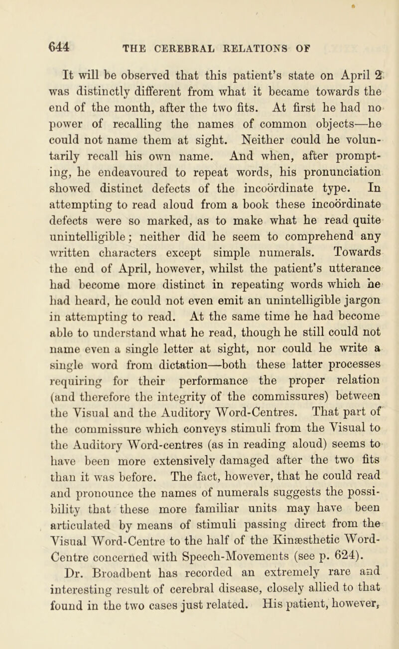 It will be observed that this patient’s state on April 2. was distinctly different from what it became towards the end of the month, after the two fits. At first he had no power of recalling the names of common objects—he could not name them at sight. Neither could he volun- tarily recall his own name. And when, after prompt- ing, he endeavoured to repeat words, his pronunciation showed distinct defects of the incoordinate type. In attempting to read aloud from a book these incoordinate defects were so marked, as to make what he read quite unintelligible; neither did he seem to comprehend any written characters except simple numerals. Towards the end of April, however, whilst the patient’s utterance had become more distinct in repeating words which he had heard, he could not even emit an unintelligible jargon in attempting to read. At the same time he had become able to understand what he read, though he still could not name even a single letter at sight, nor could he write a single word from dictation—both these latter processes requiring for their performance the proper relation (and therefore the integrity of the commissures) between the Visual and the Auditory Word-Centres. That part of the commissure which conveys stimuli from the Visual to the Auditory Word-centres (as in reading aloud) seems to have been more extensively damaged after the two fits than it was before. The fact, however, that he could read and pronounce the names of numerals suggests the possi- bility that these more familiar units may have been articulated by means of stimuli passing direct from the Visual Word-Centre to the half of the Kinsesthetic Word- Centre concerned with Speech-Movements (see p. 624). Dr. Broadbent has recorded an extremely rare and interesting result of cerebral disease, closely allied to that found in the two cases just related. His patient, however,
