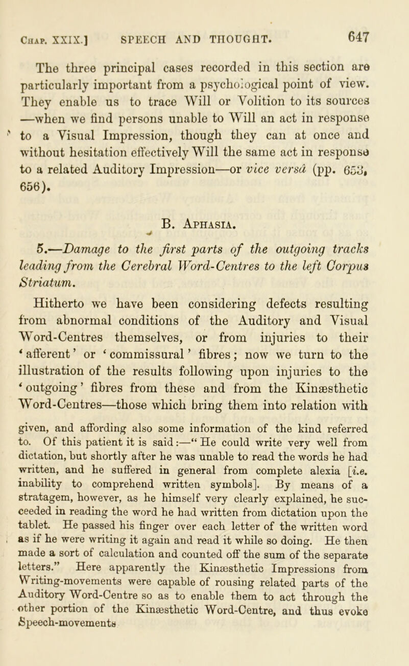 The three principal cases recorded in this section are particularly important from a psychological point of view. They enable us to trace Will or Volition to its sources —when we find persons unable to Will an act in response to a Visual Impression, though they can at once and without hesitation effectively Will the same act in response to a related Auditory Impression—or vice versa (pp. 65b‘. 656). B. Aphasia. 5.—Damage to the first parts of the outgoing tracks leading from the Cerebral Word-Centres to the left Corpus Striatum. Hitherto we have been considering defects resulting from abnormal conditions of the Auditory and Visual Word-Centres themselves, or from injuries to their * afferent ’ or ‘ commissural ’ fibres; now we turn to the illustration of the results following upon injuries to the * outgoing ’ fibres from these and from the Kinaesthetic W^ord-Centres—those which bring them into relation with given, and affording also some information of the kind referred to. Of this patient it is said:—“ He could write very well from dictation, but shortly after he was unable to read the words he had written, and he suffered in general from complete alexia [i.e. inability to comprehend written symbols]. By means of a stratagem, however, as he himself very clearly explained, he suc- ceeded in reading the word he had written from dictation upon the tablet. He passed his finger over each letter of the written word as if he were writing it again and read it while so doing. He then made a sort of calculation and counted off the sum of the separate letters.” Here apparently the Hinsesthetic Impressions from Writing-movements were capable of rousing related parts of the Auditory Word-Centre so as to enable them to act through the other portion of the Kinaesthetic Word-Centre, and thus evoke Speech-movements