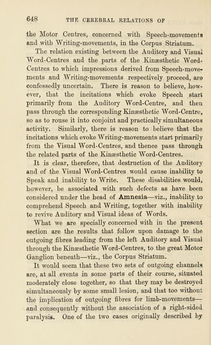 the Motor Centres, concerned with Speech-movement a and with Writing-movements, in the Corpus Striatum. The relation existing between the Auditory and Visual Word-Centres and the parts of the Kinaesthetic Word- Centres to which impressions derived from Speech-move- ments and Writing-movements respectively proceed, are confessedly uncertain. There is reason to believe, how- ever, that the incitations which evoke Speech start primarily from the Auditory Word-Centre, and then pass through the corresponding EdnaBsthetic Word-Centre, so as to rouse it into conjoint and practically simultaneous activity. Similarly, there is reason to believe that the incitations which evoke Writing-movements start primarily from the Visual Word-Centres, and thence pass through the related parts of the Kinaesthetic Word-Centres. It is clear, therefore, that destruction of the Auditory and of the Visual Word-Centres would cause inability to Speak and inability to Write. These disabilities would, however, be associated with such defects as have been considered under the head of Amnesia—viz., inability to comprehend Speech and Writing, together with inability to revive Auditory and Visual ideas of Words. What we are specially concerned with in the present section are the results that follow upon damage to the outgoing fibres leading from the left Auditory and Visual through the I^insesthetic Word-Centres, to the great Motor Ganglion beneath—viz., the Corpus Striatum. It would seem that these two sets of outgoing channels are, at all events in some parts of their course, situated moderately close together, so that they may be destroyed simultaneously by some small lesion, and that too without the implication of outgoing fibres for limb-movements— and consequently without the association of a right-sided paralysis. One of the two cases originally described by