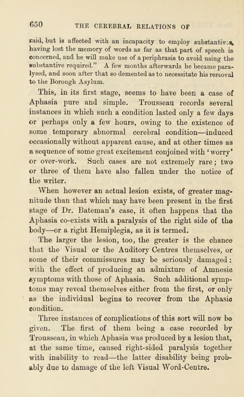 paid, but is aflPected with an incapacity to employ substantiwos^ having lost the memory of words as far as that part of speech is- concemed, and he will make use of a periphrasis to avoid using the substantive required.” A few months afterwards he became para- lysed, and soon after that so demented as to necessitate his removal to the Borough Asylum. This, in its first stage, seems to have been a case of Aphasia pure and simple. Trousseau records several instances in which such a condition lasted only a few days or perhaps only a few hours, owing to the existence of some temporary abnormal cerebral condition—induced occasionally without apparent cause, and at other times as a sequence of some great excitement conjoined with ‘worry’ or over-work. Such cases are not extremely rare; two or three of them have also fallen under the notice of the writer. When however an actual lesion exists, of greater mag- nitude than that which may have been present in the first stage of Dr. Bateman’s case, it often happens that the Aphasia co-exists with a paralysis of the right side of the body—or a right Hemiplegia, as it is termed. The larger the lesion, too, the greater is the chance that the Visual or the Auditory Centres themselves, or some of their commissures may be seriously damaged: with the effect of producing an admixture of Amnesic symptoms with those of Aphasia. Such additional symp- toms may reveal themselves either from the first, or only as the individual begins to recover from the Aphasio condition. Three instances of complications of this sort will now bo given. The first of them being a case recorded by Trousseau, in which Aphasia was produced by a lesion that, at the same time, caused right-sided paralysis together with inability to read—the latter disability being prob- ably due to damage of the left Visual Word-Centre.