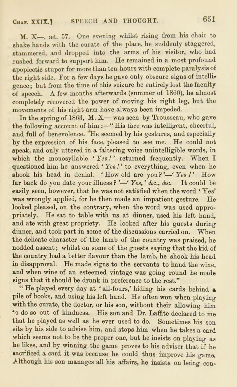 M. X—, JBt. 57. One evening whilst rising from his chair to shake hands with the curate of the place, he suddenly staggered, Btiiraniered, and dropped into the arms of his visitor, who had rushed forward to support him. He remained in a most profound apoplectic stupor for more than ten hours with complete paralysis of the right side. For a few days he gave only obscure signs of intelli- gence ; but from the time of this seizure he entirely lost the faculty of speech. A few months afterwards (summer of 1860), he almost completely recovered the power of moving his right leg, but the movements of his right arm have always been impeded. In the spring of 1863, M. X— was seen by Trousseau, who gave the following account of him ;—“ His face was intelligent, cheerful, and full of benevolence. *He seemed by his gestures, and especially by the expression of his face, pleased to see me. He could not speak, and only uttered in a faltering voice unintelligible words, in which the monosyllable ‘ Yes! ’ returned frequently. When I questioned him he answered ‘ Yes! ’ to everything, even when he shook his head in denial. ‘ How old are you ? ’—‘ Yes / ’ How far back do you date your illness P ’—‘ Yes, ’ &c., &c. It could be easily seen, however, that he was not satisfied when the word ‘ Yes’ was wrongly applied, for he then made an impatient gesture. He looked pleased, on the contrary, when the word was used appro- priately. He sat to table with us at dinner, used his left hand, and ate with great propriety. He looked after his guests during dinner, and took part in some of the discussions carried on. When the delicate character of the lamb of the country was praised, he nodded assent; whilst on some of the guests saying that the kid of the country had a better flavour than the lamb, he shook his head in disapproval. He made signs to the servants to hand the wine, and when wine of an esteemed vintage was going round he made signs that it should be drunk in preference to the rest.” “ He played every day at ‘ all-fours,’ hiding his cards behind a pile of books, and using his left hand. He often won when playing with the curate, the doctor, or his son, without their allowing him “^0 do so out of kindness. His son and Dr. Laffite declared to me that he played as well as he ever used to do. Sometimes his son sits by his side to advise him, and stops him when he takes a card which seems not to be the proper one, but he insists on playing as he likes, and by winning the game proves to his adviser that if he «acr^£ced a card it was because he could thus improve his game. Although his son manages all his affairs, he insists on being con-