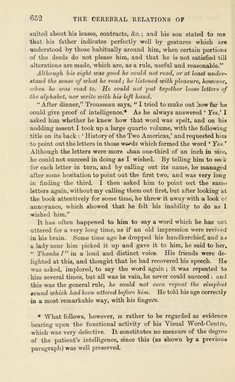 suited about his leases, contracts, &c.; and his son stated to me that his father indicates perfectly well by gestures which are understood by those habitually around him, when certain portions; of the deeds do not please him, and that he is not satisfied till alterations are made, which are, as a rule, useful and reasonable.” Although his sight was good he could not read, or at least under- stand the sense of what he read; he listened with 'pleasure, however, when he was read to. He could not put together loose letters of the alphabet, nor write with his left hand. “ After dinner,” Trousseau says, “ I tried to make out how far he could give proof of intelligence.* As he always answered ‘ Yes,^ I asked him whether he knew how that word was spelt, and on his nodding assent I took up a large quarto volume, with the following title on its back ; ‘ History of the Two Americas,’ and requested him to point out the letters in those wt»-ds which formed the word ‘ Ye.'i.* Although the letters were more ohan one-third of an inch in size, he could not succeed in doing as I wished. By telling him to seek for each letter in turn, and by calling out its name, he managed after some hesitation to point out the first two, and was very long in finding the third. I then asked him to point out the same letters again, without my calling them out first, but after looking at the book attentively for some time, he threw it away with a look ot annoyance, which showed that he felt his inability to do as 1 wished him.” It has often happened to him to say a word which he has not uttered for a very long time, as if an old impression were revived in his brain. Some time ago he dropped his handkerchief, and as a lady near him picked it up and gave it to him, he said to her, “ Thanks / ” in a loud and distinct voice. His friends were de- lighted at this, and thought that he had recovered his speech. He was asked, implored, to say the word again ; it was repeated to him several times, but all was in vain, he never could succeed: and this was the general rule, he could not even repeat the simplest sound which had been uttered before him. He told his age correctly in a most remarkable way, with his fingers. * What follows, however, is rather to be regarded as evidence bearing upon the functional activity of his Visual Word-Centre, which was very defective. It constitutes no measure of the degree of the patient’s intelligence, since this (as shown by a previous paragraph) was well preseiwed.