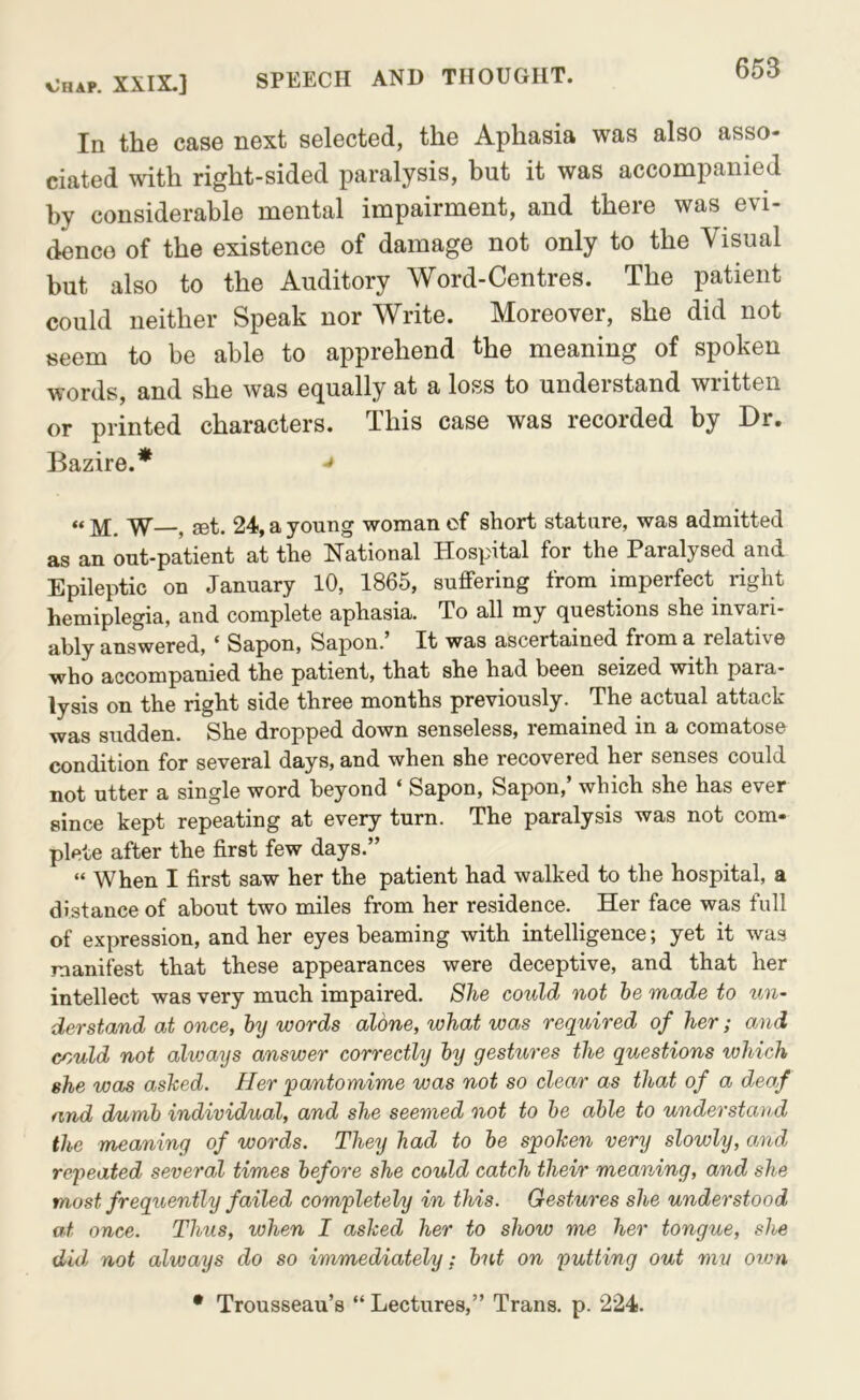 In the case next selected, the Aphasia was also asso- ciated with right-sided paralysis, but it was accompanied by considerable mental impairment, and there was evi- dence of the existence of damage not only to the Visual but also to the Auditory Word-Centres. The patient could neither Speak nor Write. Moreover, she did not seem to be able to apprehend the meaning of spoken words, and she was equally at a loss to understand written or printed characters. This case was recorded by Dr. Bazire.* ^ “M. W , set. 24, a young woman of short stature, was admitted as an out-patient at the National Hospital for the Paralysed and Epileptic on January 10, 1865, suffering from imperfect right hemiplegia, and complete aphasia. To all my questions she invari- ably answered, ‘ Sapon, Sapon.’ It was ascertained from a relative who accompanied the patient, that she had been seized with para- lysis on the right side three months previously. The actual attack was sudden. She dropped down senseless, remained in a comatose condition for several days, and when she recovered her senses could not utter a single word beyond ‘ Sapon, Sapon,’ which she has ever since kept repeating at every turn. The paralysis was not com- plete after the first few days.” “ When I first saw her the patient had walked to the hospital, a distance of about two miles from her residence. Her face was full of expression, and her eyes beaming with intelligence; yet it was manifest that these appearances were deceptive, and that her intellect was very much impaired. She could not he made to un- derstand at once, hy words alone, what was required of her; and could not alvjays answer correctly hy gestures the questions which she was ashed. Her 'pantomime was not so clear as that of a deaf and dumb individual, and she seemed not to he able to understand the meaning of words. They had to he spohen very slowly, and repeated several times before she could catch their meaning, and she most frequently failed completely in this. Gestures she understood at once. Thus, when I asked her to show me her tongue, she did not always do so immediately; hut on putting out mv otvn • Trousseau’s “ Lectures,” Trans, p. 224.