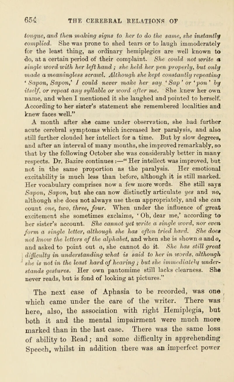 tongue, and then making signs to her to do the same, she instantly complied. She was prone to shed tears or to laugh immoderately for the least thing, as ordinary hemiplegics are well known to do, at a certain period of their complaint. She cotild not write a single word with her left hand ; she held her pen properly, hut only made a meaningless scrawl. Although she kept constantly repeating * Sapon, Sapon,* / could never make her say ‘ Sap ’ or 'pon ’ hy itself, or repeat any syllable or word after me. She knew her own name, and when I mentioned it she laughed and pointed to herself. According to her sister’s statement she remembered localities and knew faces well.” A month after she came under observation, she had further acute cerebral symptoms which increased her paralysis, and also still further clouded her intellect for a time. But by slow degrees, and after an interval of many months, she improved remarkably, so that by the following October she was considerably better in many respects. Dr. Bazire continues :—“ Her intellect was improved, but not in the same proportion as the paralysis. Her emotional excitability is much less than before, although it is still marked. Her vocabulary comprises now a few more words. She still sa3'^s Sapon, Sapon, but she can now distinctly articulate yes and no, although she does not always use them appropidately, and she can count one, two, three, four. When under the influence of great excitement she sometimes exclaims, ‘ Oh, dear me,’ according to her sister’s account. She cannot yet write a single word, nor even form a single letter, although she has often tried hard. She does not know the letters of the alphabet, and when she is shown a and o, and asked to point out a, she cannot do it. She has still great difficulty in understa/nding what is said to her in words, although she is not in the least hard of hearing ; but she immediately under- stands gestures. Her own pantomime still lacks clearness. She never reads, but is fond of looking at pictures.” The next case of Aphasia to be recorded, was one which came under the care of the writer. There was here, also, the association with right Hemiplegia, but both it and the mental impairment were much more marked than in the last case. There was the same loss of ability to Read; and some difficulty in apprehending Speech, whilst in addition there was an imperfect power