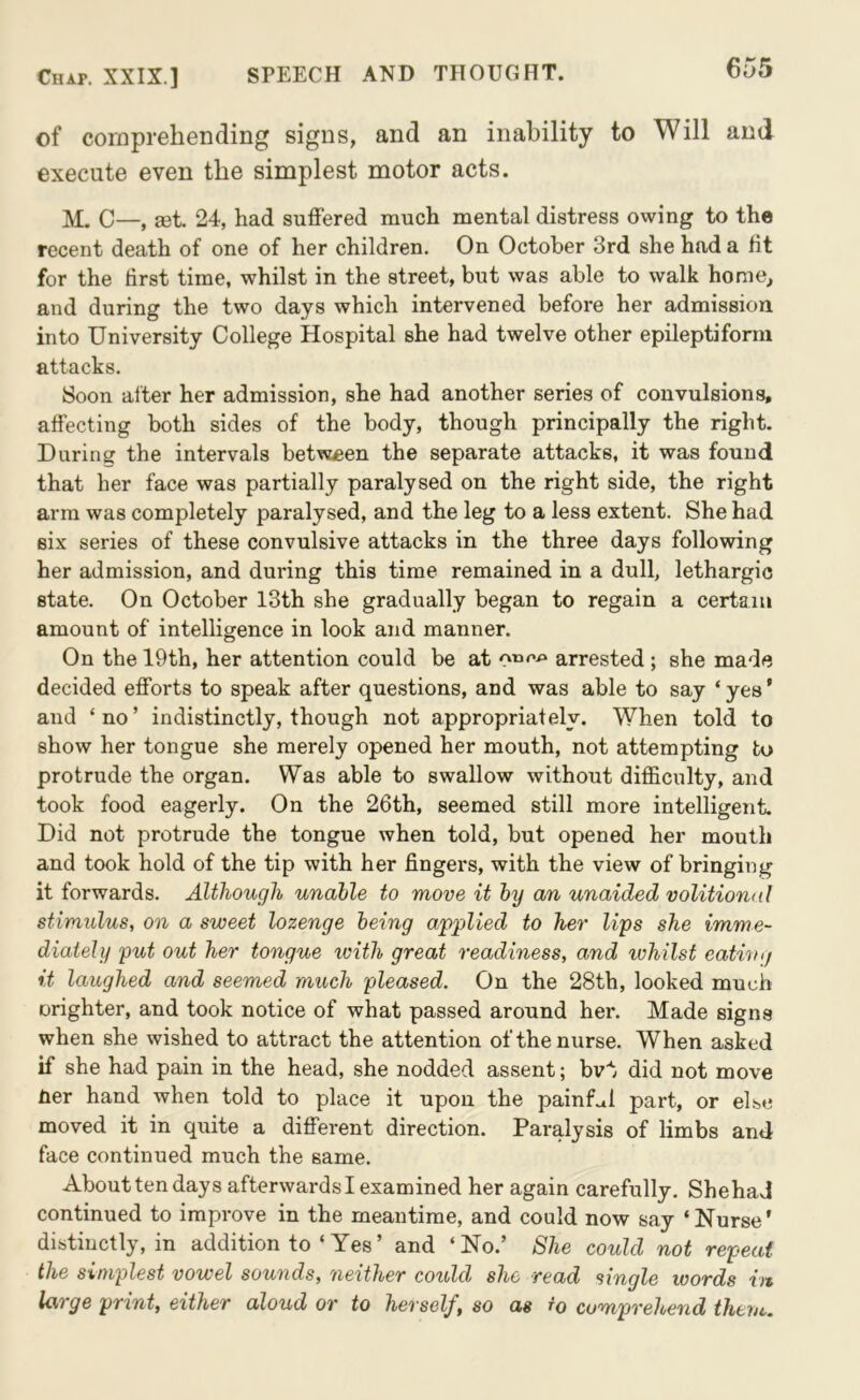 of comprehending signs, and an inability to Will and execute even the simplest motor acts. C—, a3t. 24, had suffered much mental distress owing to the recent death of one of her children. On October 3rd she had a lit for the first time, whilst in the street, but was able to walk home, and during the two days which intervened before her admission into University College Hospital she had twelve other epileptiform attacks. Soon alter her admission, she had another series of convulsions, affecting both sides of the body, though principally the right. During the intervals between the separate attacks, it was found that her face was partially paralysed on the right side, the right arm was completely paralysed, and the leg to a less extent. She had six series of these convulsive attacks in the three days following her admission, and during this time remained in a dull, lethargic state. On October 13th she gradually began to regain a certain amount of intelligence in look and manner. On the 19th, her attention could be at arrested ; she made decided efforts to speak after questions, and was able to say ‘ yes ’ and ‘ no ’ indistinctly, though not appropriately. When told to show her tongue she merely opened her mouth, not attempting to protrude the organ. Was able to swallow without difficulty, and took food eagerly. On the 26th, seemed still more intelligent. Did not protrude the tongue when told, but opened her mouth and took hold of the tip with her fingers, with the view of bringing it forwards. Although unable to move it by an unaided volitional stimulus, on a sweet lozenge being applied to her Ups she imme- diately put out her tongue with great readiness, and whilst eathig it laughed and seemed much pleased. On the 28th, looked much orighter, and took notice of what passed around her. Made signs when she wished to attract the attention of the nurse. When asked if she had pain in the head, she nodded assent; bvt did not move Per hand when told to place it upon the painf.xl part, or el.se moved it in quite a different direction. Paralysis of limbs and face continued much the same. About ten days afterwards I examined her again carefully. ShehaJ continued to improve in the meantime, and could now say ‘ Nurse' distinctly, in addition to ‘ Yes’ and ‘No.’ She could not repeat the simplest vowel sounds, neither could she read single words in Uxi ge print, either aloud or to herself, so as to comprehend thevc.