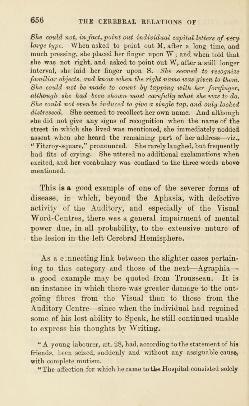 She could not, in fact, ‘point out individual capital letters of very large type. When asked to point out M, after a long time, and much pressing, she placed her finger upon W; and when told that she was not right, and asked to point out W, after a still longer interval, she laid her finger upon S. She seemed to recognize familiar objects, and hnow when the right name was given to them. She could not he made to count by tapping with her forefinger, although she had been shown most carefully what she was to do. She could not even be induced to give a single tap, and only looked distressed. She seemed to recollect her own name. And although she did not give any signs of recognition when the name of the street in which she lived was mentioned, she immediately nodded assent when she heard the remaining part of her address—viz., “ Fitzroy-sqnare,” pronounced. She rarely laughed, but frequently had fits of crying. She uttered no additional exclamations when excited, and her vocabulary was confined to the three words above mentioned. This is a good example of one of the severer forms of disease, in which, beyond the Aphasia, with defective activity of the Auditory, and especially of the Visual Word-Centres, there was a general impairment of mental power due, in all probability, to the extensive nature of the lesion in the left Cerebral Hemisphere. As a o:nnecting link between the slighter cases pertain- ing to this category and those of the next—Agraphia— a good example may be quoted from Trousseau. It is an instance in which there was greater damage to the out- going fibres from the Visual than to those from the Auditory Centre—since when the individual had regained some of his lost ability to Speak, he still continued unable to express his thoughts by Writing. “ A young labourer, aet. 28, had, according to the statement of hia friends, been seized, suddenly and without any assignable cause, with complete mutism. “The affection for which became to tli«Hospital consisted solely
