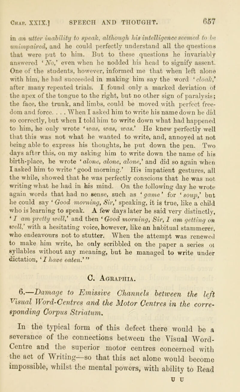 in an utter inability to speah, although his intelligence seemed to he unimpaired, and he could perfectly understand all the questions that were put to him. But to these questions he invariably answered ‘ No,' even when he nodded his head to signify assent. One of the students, however, informed me that when left alone with him, he had succeeded in making him say the word ‘ cloalc' after many repeated trials. I found onl}'^ a mai’ked deviation of the apex of the tongue to the right, but no other sign of paralysis; the face, the trunk, and limbs, could be moved with perfect free- dom and force. . . . When I asked him to write his name down he did so correctly, but when I told him to write down what had happened to him, he only wrote ‘was, was, was' He knew perfectly well that this was not what he wanted to write, and, annoyed at not being able to express his thoughts, he put down the pen. Two days after this, on my asking him to write down the name of his birth-place, he wrote ‘ alone, alone, alone,' and did so again when I asked him to write ‘ good morning.’ His impatient gestures, all the while, showed that he was perfectly conscious that he was not writing what he had in his mind. On the following day he wrote again words that had no sense, such as ‘game' for ‘soup,' but he could say ‘ Good morning. Sir,' speaking, it is true, like a child who is learning to speak. A few days later he said very distinctly, ‘ I am pretty luell,' and then ‘ Good morning. Sir, I am getting on well,' with a hesitating voice, however, like an habitual stammerer, who endeavours not to stutter. When the attempt was reneweil to make him write, he only scribbled on the paper a series oi syllables without any meaning, but he managed to write under dictation, ‘ I have eaten' C. Agraphia. —Damage to Emissive Channels hetiveen the left Visual Word-Centi'es and the Motor Centres in the corre- sponding Corpus Striatum, In the typical form of this defect there would be a severance of the connections between the Visual Word- Centre and the superior motor centres concerned with the act of Writing—so that this act alone would become impossible, whilst the mental powers, with ability to Read u u