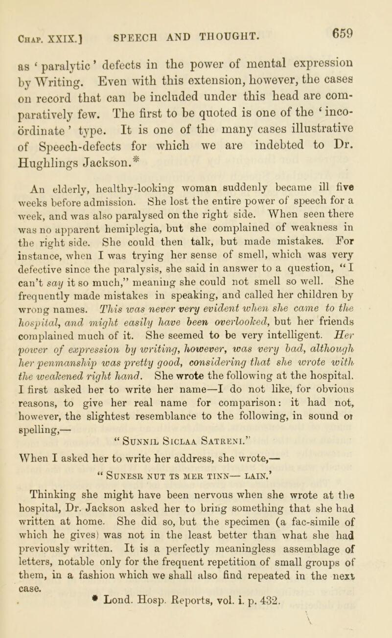 as ‘ paralytic ’ defects in the power of mental expression by Writing. Even with this extension, however, the cases on record that can be included under this head are com- paratively few. The first to be quoted is one of the ‘ inco- ordinate ’ type. It is one of the many cases illustrative of Speech-defects for which we are indebted to Dr. Hughlings Jackson.^ An elderly, healthy-looking woman suddenly became ill five weeks before admission. She lost the entire power of speech for a week, and was also paralysed on the right side. When seen there was no apparent hemiplegia, but she complained of weakness in the rieht side. She could then talk, but made mistakes. For instance, when I was trying her sense of smell, which was very defective since the paralysis, she said in answer to a question, “ I can’t say it so much,” meaning she could not smell so well. She frequently made mistakes in speaking, and called her children by wrong names. This was never very evident when she came to the hospital, and might easily have been overlooked, but her friends complained much of it. She seemed to be very intelligent. Her poicer of expression by writing, however, was very had, although her penmanship was pretty good, considering that she wrote with the weakened right hand. She wrote the following at the hospital. I first asked her to write her name—I do not like, for obvious reasons, to give her real name for comparison: it had not, however, the slightest resemblance to the following, in sound oi spelling,— “ SUNNIL SiCLAA SaTRENI.” When I asked her to write her address, she wrote,— “ SUNESR NUT TS MER TINN— LAIN.’ Thinking she might have been nervous when she wrote at the hospital, Dr. Jackson asked her to bring something that she had written at home. She did so, but the specimen (a fac-simile of which he gives) was not in the least better than what she had previously written. It is a perfectly meaningless assemblage of letters, notable only for the frequent repetition of small groups of them, in a fashion which we shall also find repeated in the next case. • Lond. Hosp. Keports, voi. i. p. 432.