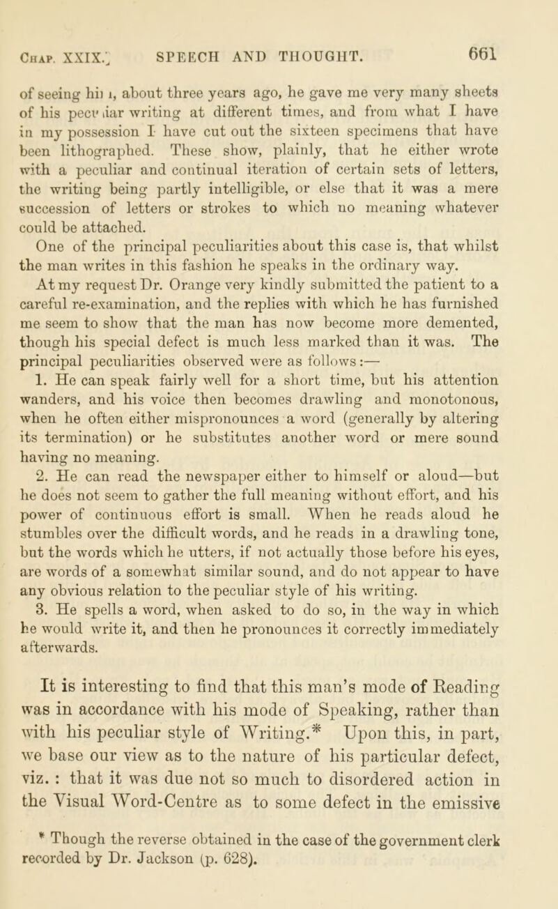 of seeing hi) i, about three years ago, he gave me very many sheets of his pecv liar writing at different times, and from what I have in my possession I have cut out the sixteen specimens that have been lithographed. These show, plainly, that he either wrote with a peculiar and continual iteration of certain sets of letters, the writing being partly intelligible, or else that it was a mere succession of letters or strokes to which no meaning whatever could be attached. One of the principal peculiarities about this case is, that whilst the man writes in this fashion he speaks in the ordinary way. At my request Dr. Orange very kindly submitted the patient to a careful re-examination, and the replies with which he has furnished me seem to show that the man has now become more demented, though his special defect is much less marked than it was. The principal peculiarities observed were as follows:— 1. He can speak fairly well for a short time, but his attention wanders, and his voice then becomes drawling and monotonous, when he often either mispronounces a word (generally by altering its termination) or he substitutes another word or mere sound having no meaning. 2. He can read the newspaper either to himself or aloud—but he does not seem to gather the full meaning without effort, and his power of continuous effort is small. When he reads aloud he stumbles over the difficult words, and he reads in a drawling tone, but the words which he utters, if not actually those before his eyes, are words of a somewhat similar sound, and do not appear to have any obvious relation to the peculiar style of his writing. 3. He spells a word, when asked to do so, in the way in which he would write it, and then he pronounces it correctly immediately afterwards. It is interesting to find that this man’s mode of Heading was in accordance with his mode of Speaking, rather than with his peculiar style of Writing.* Upon this, in part, we base our view as to the nature of his particular defect, viz. : that it was due not so much to disordered action in the Visual Word-Centre as to some defect in the emissive * Though the reverse obtained in the case of the government clerk recorded by Dr. Jackson (p. 628).