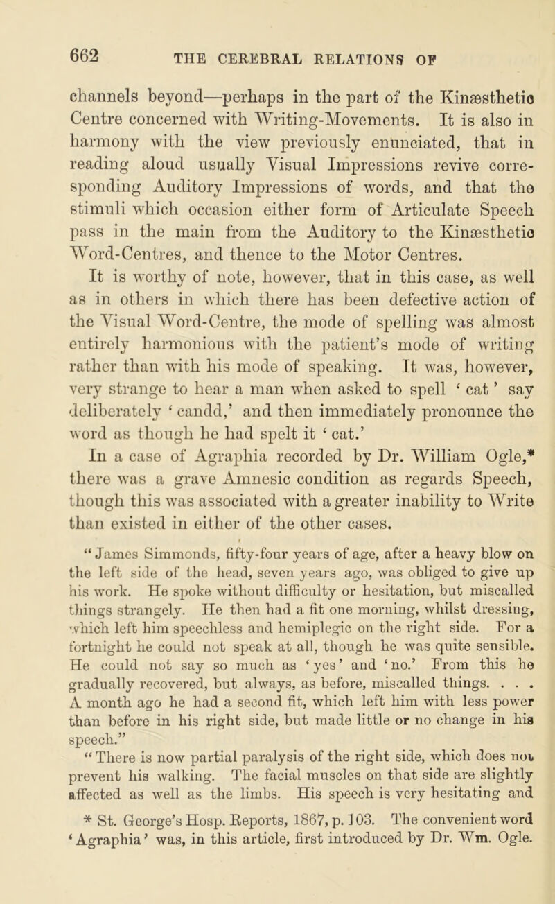 channels beyond—perhaps in the part of the Kinsesthetio Centre concerned with Writing-Movements. It is also in harmony with the view previously enunciated, that in reading aloud usually Visual Impressions revive corre- sponding Auditory Impressions of words, and that the stimuli which occasion either form of Articulate Speech pass in the main from the Auditory to the Kinaesthetio Word-Centres, and thence to the Motor Centres. It is worthy of note, however, that in this case, as well as in others in which there has been defective action of the Visual Word-Centre, the mode of spelling was almost entirely harmonious with the patient’s mode of writing rather than with his mode of speaking. It was, however, very strange to hear a man when asked to spell ‘ cat ’ say deliberately ‘ candd,’ and then immediately pronounce the word as though he had spelt it ‘ cat.’ In a case of Agraphia recorded by Dr. William Ogle,* there was a grave Amnesic condition as regards Speech, though this was associated with a greater inability to Write than existed in either of the other cases. “ James Simmonds, fifty-four years of age, after a heavy blow on the left side of the head, seven years ago, was obliged to give up his work. He spoke without difficulty or hesitation, but miscalled things strangely. He then had a fit one morning, whilst dressing, which left him speechless and hemiplegic on the right side. For a fortnight he could not speak at all, though he was quite sensible. He could not say so much as ‘ yes ’ and ‘ no.’ From this he gradually recovei'ed, but always, as before, miscalled things. . . . A month ago he had a second fit, which left him with less power than before in his right side, but made little or no change in his speech.” “ There is now partial paralysis of the right side, which does noi, prevent his walking. The facial muscles on that side are slightly affected as well as the limbs. His speech is very hesitating and * St. George’s Hosp. Reports, 1867, p. 103. The convenient word ‘Agraphia’ was, in this article, first introduced by Dr. Wm. Ogle.