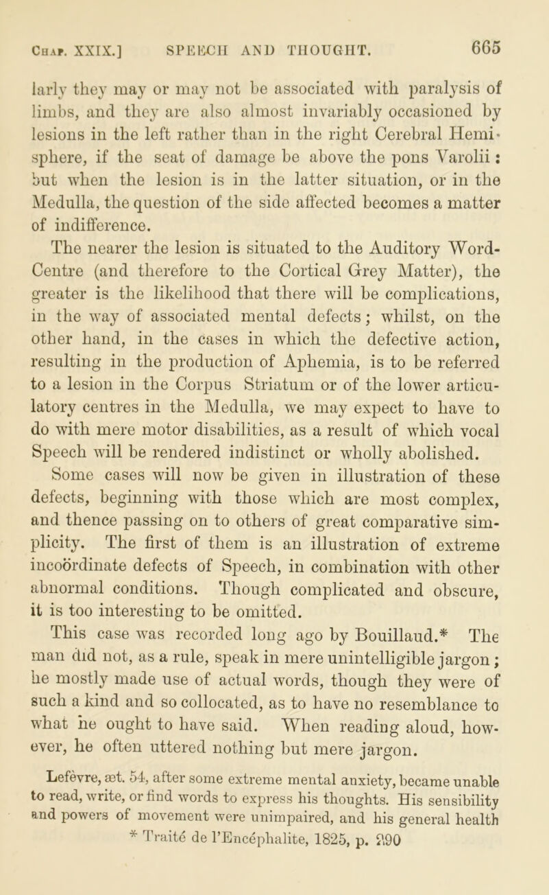 larly they may or may not be associated with paralysis of limbs, and they are also almost invariably occasioned by lesions in the left rather than in the right Cerebral Hemi* sphere, if the seat of damage be above the pons Varolii: but when the lesion is in the latter situation, or in the Medulla, the question of the side affected becomes a matter of indifference. The nearer the lesion is situated to the Auditory Word- Centre (and therefore to the Cortical Grey Matter), the greater is the likelihood that there will be complications, in the way of associated mental defects; whilst, on the other hand, in the cases in which the defective action, resulting in the production of Aphemia, is to be referred to a lesion in the Corpus Striatum or of the lower articu- latory centres in the Medulla, we may expect to have to do with mere motor disabilities, as a result of which vocal Speech will be rendered indistinct or wholly abolished. Some cases will now be given in illustration of these defects, beginning with those which are most complex, and thence passing on to others of great comparative sim- plicity. The first of them is an illustration of extreme incoordinate defects of Speech, in combination with other abnormal conditions. Though complicated and obscure, it is too interesting to be omitted. This case was recorded long ago by Bouillaud.* The man did not, as a rule, speak in mere unintelligible jargon; he mostly made use of actual words, though they were of such a kind and so collocated, as to have no resemblance to what he ought to have said. When reading aloud, how- ever, he often uttered nothing but mere jargon. Lefevre, aot. 54, after some extreme mental anxiety, became unable to read, write, or rind words to express his thoughts. His sensibility and powers of movement were unimpaired, and his general health * Traite de I’Encephalite, 1825, p. 2,90