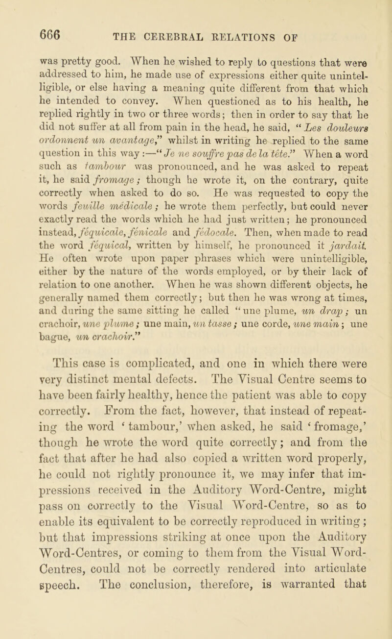 was pretty good. When he wished to reply to questions that were addressed to him, he made use of expressions either quite unintel- ligible, or else having a meaning quite different from that which he intended to convey. When questioned as to his health, he replied rightly in two or three words; then in order to say that he did not suffer at all from pain in the head, he said, “ Les douleura ordonnent un avantage” whilst in writing he replied to the same question in this way:—“ Je ne souffre pas de la tete.” When a word such as famboicr was pronounced, and he was asked to repeat it, he said fromage; thoiigh he wrote it, on the contrary, quite correctly when asked to do so. He was requested to copy the Avords feuille medicate ; he wrote them perfectly, but could never exactly read the words which he had just written; he pronounced ms,iesidL, feguicale, fenicale and/etZocaZe. Then, when made to read the word fequical, written by himself, he pronounced it jardait. He often wrote upon paper phrases which were unintelligible, either by the nature of the words employed, or by their lack of relation to one another’. When he was shown different objects, he generally named them correctly; but then he was wrong at times, and during the same sitting he called “ une plume, ^m drap; un crachoir, une plume; une main, un tasse; une corde, une main; une bague, un crachoir’' This case is complicated, and one in which there were very distinct mental defects. The Visual Centre seems to have been fairly healthy, hence the patient was able to copy correctly. From the fact, however, that instead of repeat- ing the word ‘ tambour,’ when asked, he said ‘fromage,’ though he wrote the word quite correctly; and from the fact that after he had also copied a written word properly, he could not rightly pronounce it, we may infer that im- pressions received in the Auditory Word-Centre, might pass on correctly to the Visual Word-Centre, so as to enable its equivalent to be correctly reproduced in writing ; but that impressions striking at once upon the Auditory Word-Centres, or coming to them from the Visual Word- Centres, could not be correctly rendered into articulate speech. The conclusion, therefore, is warranted that