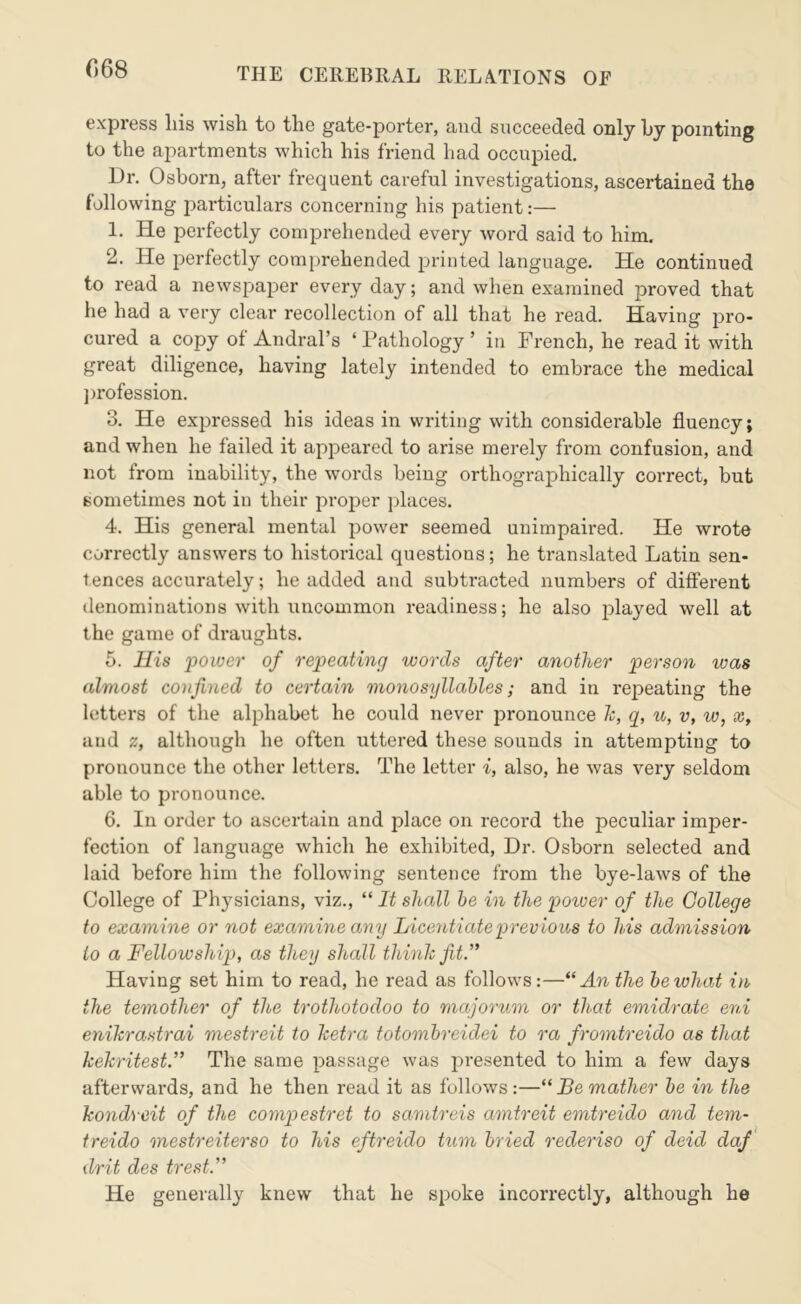 068 express liis wish to the gate-porter, and succeeded only hy pointing to the apartments which his friend had occupied. Dr, Osborn, after frequent careful investigations, ascertained the following jDarticulars concerning his patient:— 1. He perfectly comprehended every word said to him. 2. He perfectly comj)rehended printed language. He continued to read a newspaper every day; and when examined proved that he had a very clear recollection of all that he read. Having pro- cured a copy of Andral’s ‘ Pathology ’ in French, he read it with great diligence, having lately intended to embrace the medical jirofession. 3. He expressed his ideas in writing with considerable fluency; and when he failed it appeared to arise merely from confusion, and not from inability, the words being orthographically correct, but sometimes not in their proper places, 4. His general mental power seemed unimpaired. He wrote correctly answers to historical questions; he translated Latin sen- tences accurately; he added and subtracted numbers of different denominations with uncommon readiness; he also played well at the game of draughts. 5. His power of repeating words after another person was almost confined to certain monosyllables; and in repeating the letters of the alphabet he could never pronounce Jc, q, u, v, w, £C, and z, although he often uttered these sounds in attempting to pronounce the other letters. The letter i, also, he was very seldom able to pronounce. 6. In order to ascertain and place on record the peculiar imper- fection of language which he exhibited. Dr. Osborn selected and laid before him the following sentence from the bye-laws of the College of Physicians, viz., “ It shall he in the potoer of the College to examine or not examine any Licentiate previous to his admission to a Fellowship, as they shall think fit.’* Having set him to read, he read as follows:—An the he what in the temother of the trothotodoo to majorum or that emidrate eni enikrastrai mestreit to ketra totomhreidei to ra fromtreido as that kekritest.” The same passage was presented to him a few days afterwards, and he then read it as follows:—“ Be mather he in the kondveit of the compestret to samtreis amtreit emtreido and tern- treido mestreiterso to his eftreido turn hried rederiso of deid daf drit des trest.” He generally knew that he spoke incorrectly, although he