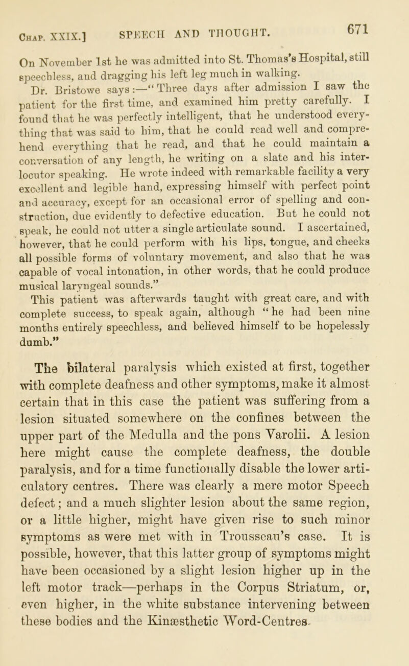 On November 1st he was admitted into St. Thomas’s Hospital, still speechless, and dragging his left leg much in walking. Dr. Bristowe says:—“ Three days after admission I saw the patient for the first time, and examined him pretty carefully. I found that he was perfectly intelligent, that he understood every- thing that was said to him, that he could read well and compre- hend everything that he read, and that he could maintain a conversation of any length, he writing on a slate and his inter- locutor speaking. He wrote indeed with remarkable facility a very excellent and legible hand, expressing himself with perfect point and accuracy, except for an occasional error of spelling and con- struction, due evidently to defective education. But he could not speak, he could not utter a single articulate sound. I ascertained, however, that he could perform with his lips, tongue, and cheeks all possible forms of voluntary movement, and also that he was capable of vocal intonation, in other words, that he could produce musical laryngeal sounds.” This patient was afterwards taught with great care, and with complete success, to speak again, although “ he had been nine months entirely speechless, and believed himself to be hopelessly dumb.” The bilateral paralysis which existed at first, together with complete deafness and other symptoms, make it almost certain that in this case the patient was suffering from a lesion situated somewhere on the confines between the upper part of the Medulla and the pons Varolii. A lesion here might cause the complete deafness, the double paralysis, and for a time functionally disable the lower arti- culatory centres. There was clearly a mere motor Speech defect; and a much slighter lesion about the same region, or a little higher, might have given rise to such minor symptoms as were met with in Trousseau’s case. It is possible, however, that this latter group of symptoms might have been occasioned by a slight lesion higher up in the left motor track—perhaps in the Corpus Striatum, or, even higher, in the white substance intervening between these bodies and the Kineesthetic Word-Centres-