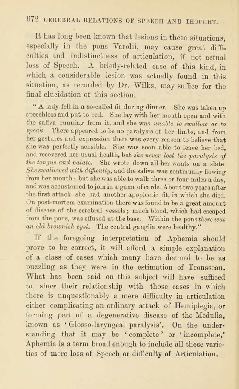 It has long been known that lesions in these situations, especially in the pons Varolii, may cause great diffi- culties and indistinctness of articulation, if not actual loss of Speech. A briefly-related case of this kind, in which a considerable lesion was actually found in this situation, as recorded by Dr. Wilks, may suffice for the final elucidation of this section. “ A lady fell in a so-called fit during dinner. She was taken up speechless and put to bed. She lay with her mouth open and with the saliva running from it, and she was unable to swalloio or to ipealc. There appeared to he no paralysis of her limbs, and from her gestures and expression there was every reason to believe that she was perfectly sensible. She was soon able to leave her bed, and recovered her usual health, but she never lost the paralysis of the tongue and palate. She wrote down all her wants on a slate She swallowed with difficulty, and the saliva was continually flowing from her mouth ; but she was able to walk three or four miles a day, and was accustomed to join in a game of cards. About two years after the first attack she had another apoplectic fit, in which she died. (Jn post-mortem examination there was found to be a great amount of disease of the cerebral vessels ; much blood, which had escaped from the pons, was effused at the base. Within the pons there was an old brownish cyst. The central ganglia were healthy.” If the foregoing interpretation of Aphemia should prove to be correct, it will afford a simple explanation of a class of cases which many have deemed to be as puzzling as they were in the estimation of Trousseau. What has been said on this subject will have sufficed to show their relationship with those cases in which there is unquestionably a mere difficulty in articulation either complicating an ordinary attack of Hemiplegia, or forming part of a degenerative disease of the Medulla, known as ‘ Glosso-laryngeal paralysis’. On the under- standing that it may be ‘ complete ’ or ‘ incomplete,’ Aphemia is a term broad enough to include all these varie- ties of mere loss of Speech or difficulty of Articulation.