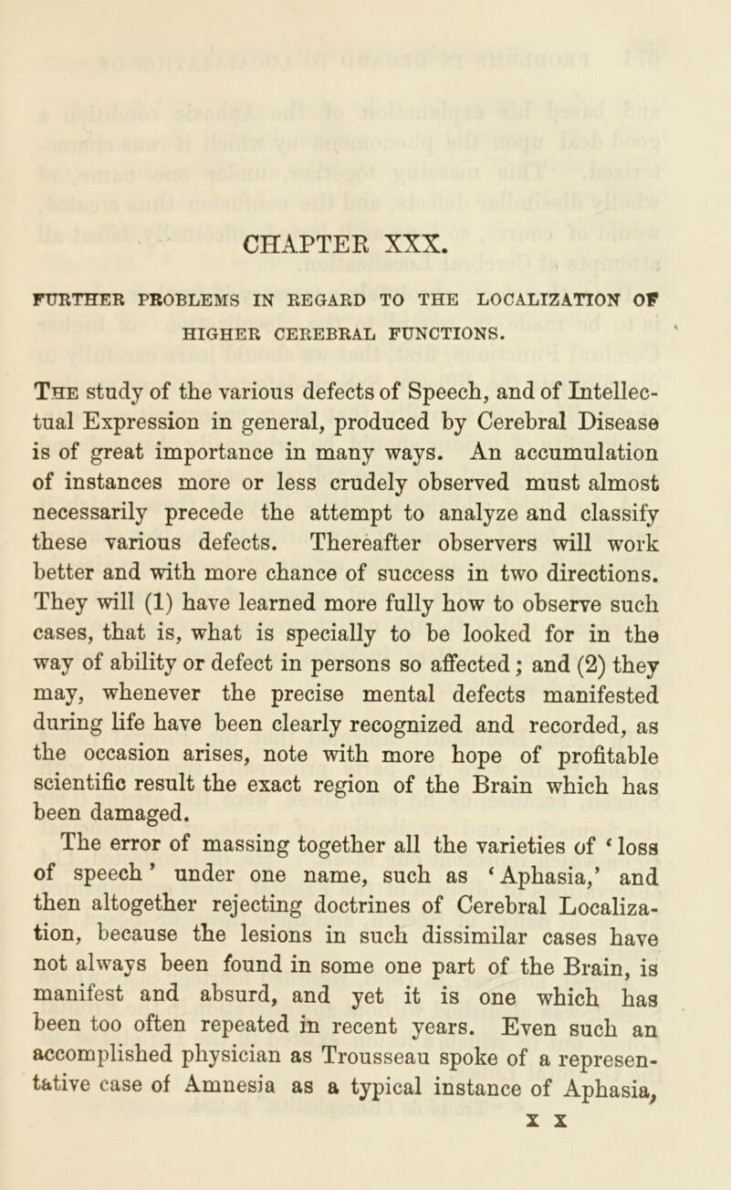 CHAPTER XXX. nniTHER PROBLEMS IN REGARD TO THE LOCALIZATION OP HIGHER CEREBRAL FUNCTIONS. The study of the various defects of Speech, and of Intellec- tual Expression in general, produced by Cerebral Disease is of great importance in many ways. An accumulation of instances more or less crudely observed must almost necessarily precede the attempt to analyze and classify these various defects. Thereafter observers will work better and with more chance of success in two directions. They will (1) have learned more fully how to observe such cases, that is, what is specially to he looked for in the way of ability or defect in persons so affected; and (2) they may, whenever the precise mental defects manifested during life have been clearly recognized and recorded, as the occasion arises, note with more hope of profitable scientific result the exact region of the Brain which has been damaged. The error of massing together all the varieties of * loss of speech’ under one name, such as ‘Aphasia,’ and then altogether rejecting doctrines of Cerebral Localiza- tion, because the lesions in such dissimilar cases have not always been found in some one part of the Brain, is manifest and absurd, and yet it is one which has been too often repeated in recent years. Even such an accomplished physician as Trousseau spoke of a represen- tative case of Amnesia as a typical instance of Aphasia,
