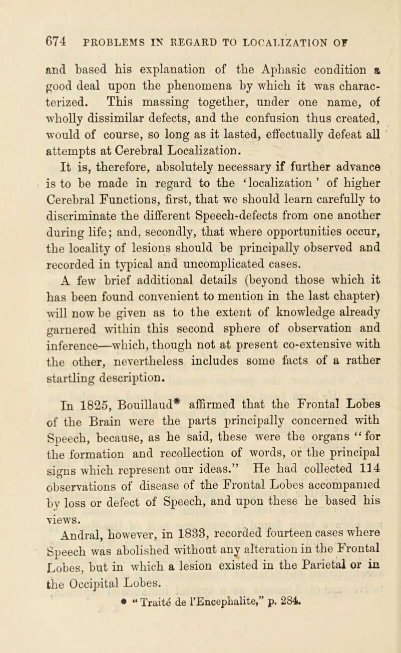 and based his explanation of the Aphasic condition & f^ood deal upon the phenomena by which it was charac- terized. This massing together, under one name, of wholly dissimilar defects, and the confusion thus created, would of course, so long as it lasted, effectually defeat all ' attempts at Cerebral Localization. It is, therefore, absolutely necessary if further advance is to be made in regard to the ‘localization ’ of higher Cerebral Functions, first, that we should learn carefully to discriminate the different Speech-defects from one another during life; and, secondly, that where opportunities occur, the locality of lesions should be principally observed and recorded in tj-pical and uncomplicated cases. A few brief additional details (beyond those which it has been found convenient to mention in the last chapter) will now be given as to the extent of knowledge already garnered within this second sphere of observation and inference—which, though not at present co-extensive with the other, nevertheless includes some facts of a rather startling description. In 1825, Bouillaud* affirmed that the Frontal Lobes of the Brain were the parts principally concerned with Speech, because, as he said, these were the organs “ for the formation and recollection of words, or the principal signs which represent our ideas.” He had collected 114 observations of disease of the Frontal Lobes accompanied by loss or defect of Speech, and upon these he based his views. Andral, however, in 1833, recorded fourteen cases where Speech was abolished without any alteration in the Frontal Lobes, but in which a lesion existed in the Parietal or in the Occipital Lobes. ♦ “ Traite de I’Enceplialite,” p. 284.