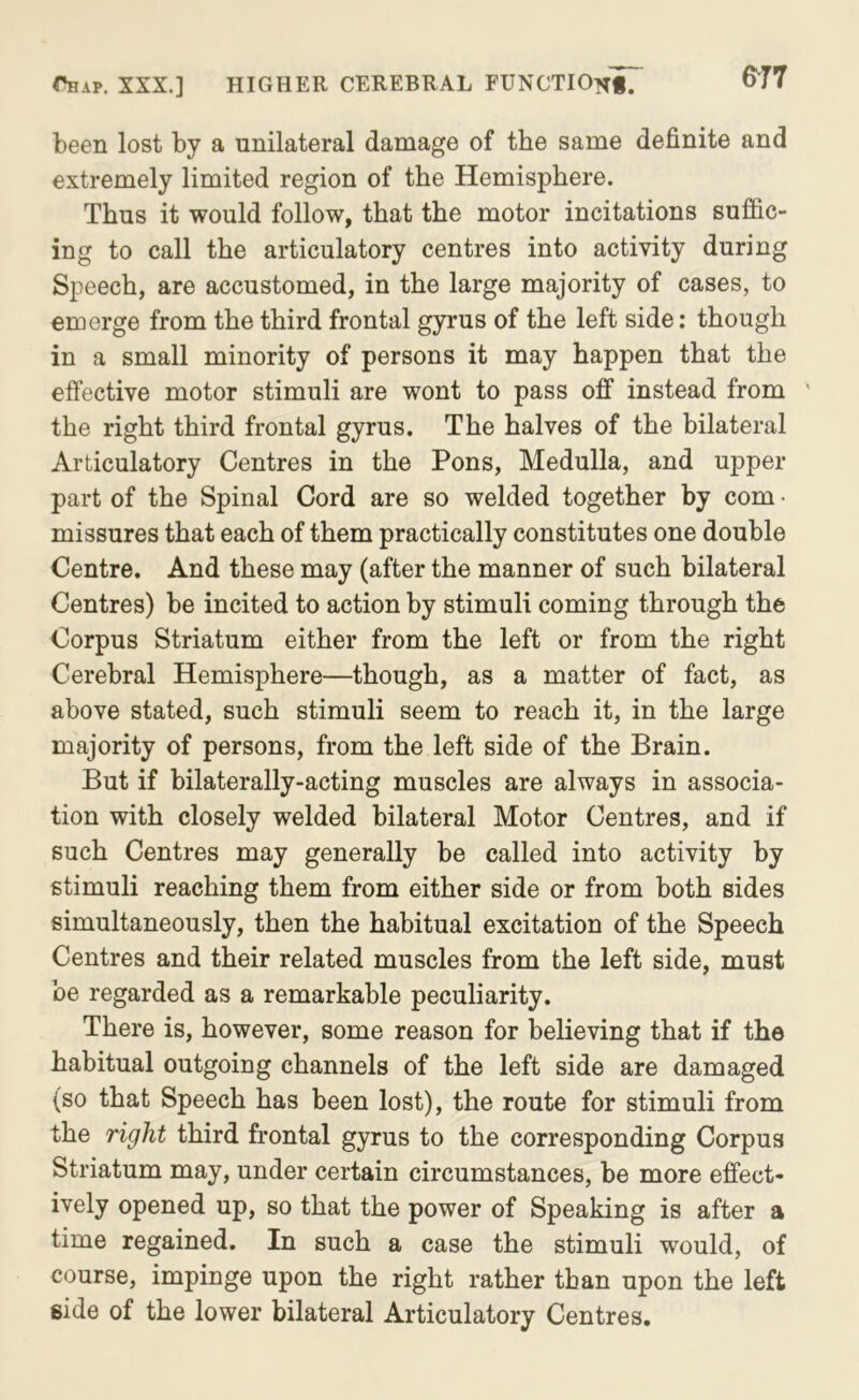 been lost by a unilateral damage of the same definite and extremely limited region of the Hemisphere. Thus it would follow, that the motor incitations suffic- ing to call the articulatory centres into activity during Speech, are accustomed, in the large majority of cases, to emerge from the third frontal gyrus of the left side; though in a small minority of persons it may happen that the effective motor stimuli are wont to pass off instead from ' the right third frontal gyrus. The halves of the bilateral Articulatory Centres in the Pons, Medulla, and upper part of the Spinal Cord are so welded together by com • missures that each of them practically constitutes one double Centre. And these may (after the manner of such bilateral Centres) be incited to action by stimuli coming through the Corpus Striatum either from the left or from the right Cerebral Hemisphere—though, as a matter of fact, as above stated, such stimuli seem to reach it, in the large majority of persons, from the left side of the Brain. But if bilaterally-acting muscles are always in associa- tion with closely welded bilateral Motor Centres, and if such Centres may generally be called into activity by stimuli reaching them from either side or from both sides simultaneously, then the habitual excitation of the Speech Centres and their related muscles from the left side, must be regarded as a remarkable peculiarity. There is, however, some reason for believing that if the habitual outgoing channels of the left side are damaged (so that Speech has been lost), the route for stimuli from the right third frontal gyrus to the corresponding Corpus Striatum may, under certain circumstances, be more effect- ively opened up, so that the power of Speaking is after a time regained. In such a case the stimuli would, of course, impinge upon the right rather than upon the left side of the lower bilateral Articulatory Centres.