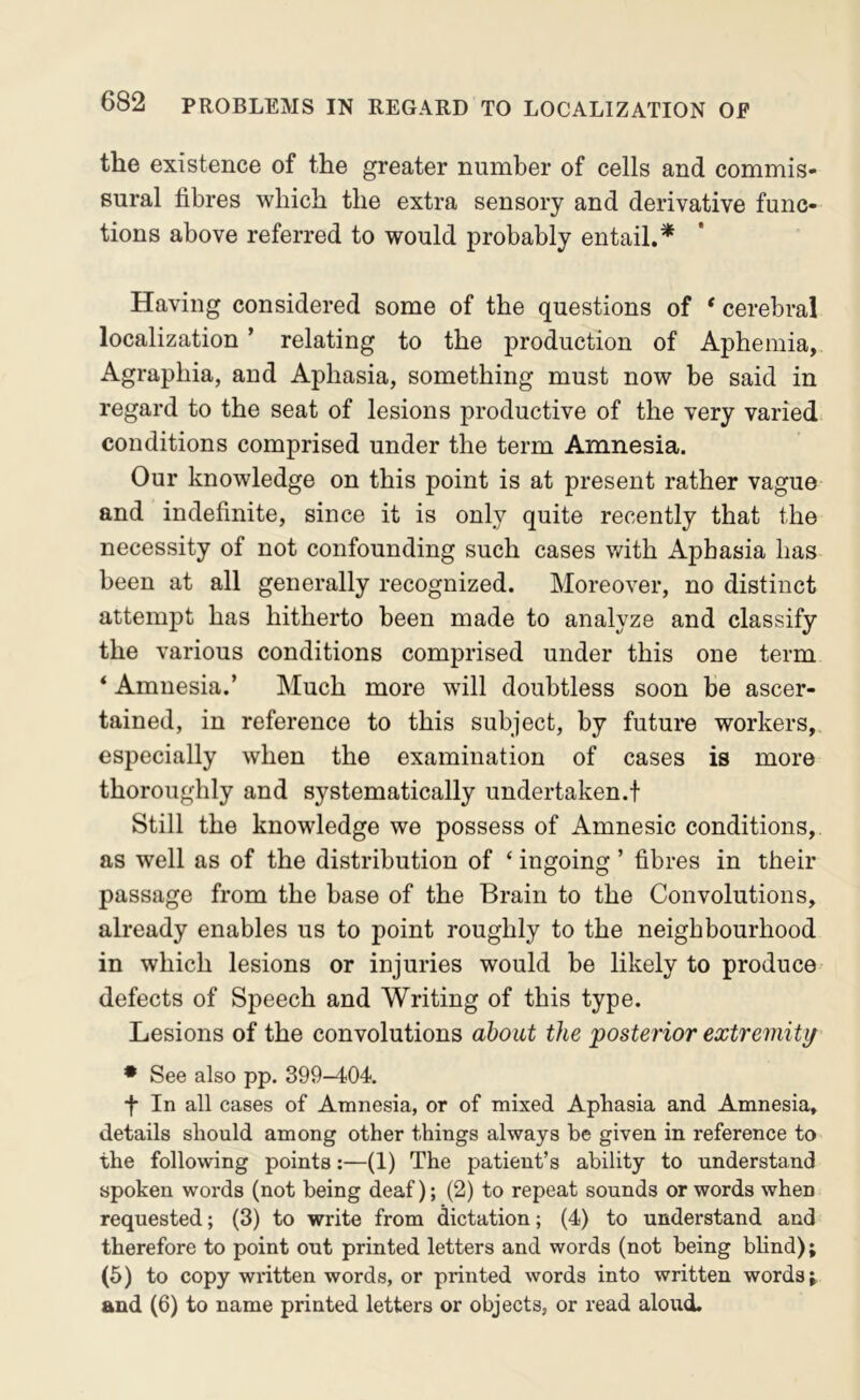 the existence of the greater number of cells and commis- sural fibres which the extra sensory and derivative func- tions above referred to would probably entail.* Having considered some of the questions of * cerebral localization ’ relating to the production of Aphemia, Agraphia, and Aphasia, something must now be said in regard to the seat of lesions productive of the very varied: conditions comprised under the term Amnesia. Our knowledge on this point is at present rather vague and indefinite, since it is only quite recently that the necessity of not confounding such cases with Aphasia has been at all generally recognized. Moreover, no distinct attempt has hitherto been made to analyze and classify the various conditions comprised under this one term * Amnesia.’ Much more will doubtless soon be ascer- tained, in reference to this subject, by future workers, especially when the examination of cases is more thoroughly and systematically undertaken.! Still the knowledge we possess of Amnesic conditions, as well as of the distribution of ‘ ingoing ’ fibres in their passage from the base of the Brain to the Convolutions, already enables us to point roughly to the neighbourhood in which lesions or injuries would be likely to produce defects of Speech and Writing of this type. Lesions of the convolutions about the 'posterior extremity * See also pp. 399-404. f In all cases of Amnesia, or of mixed Aphasia and Amnesia, details should among other things always be given in reference to the following points;—(1) The patient’s ability to understand spoken words (not being deaf); (2) to repeat sounds or words when requested; (3) to write from dictation; (4) to understand and therefore to point out printed letters and words (not being blind); (6) to copy written words, or printed words into written words; and (6) to name printed letters or objects, or read aloud.