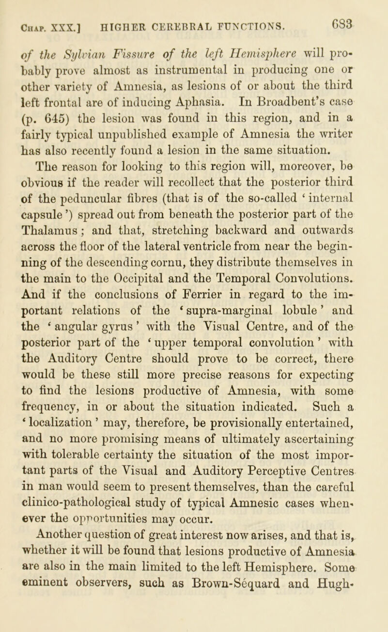 G83 of the Sylcian Fissure of the left Hemisphere will pro- bably prove almost as instrumental in producing one or other variety of Amnesia, as lesions of or about the third left frontal are of inducing Aphasia. In Broadbent’s case (p. 645) the lesion was found in this region, and in a fairly typical unpublished example of Amnesia the writer has also recently found a lesion in the same situation. The reason for looking to this region will, moreover, be obvious if the reader will recollect that the posterior third of the peduncular fibres (that is of the so-called ‘ internal capsule ’) spread out from beneath the posterior part of the Thalamus; and that, stretching backward and outwards across the floor of the lateral ventricle from near the begin- ning of the descending cornu, they distribute themselves in the main to the Occipital and the Temporal Convolutions. And if the conclusions of Ferrier in regard to the im- portant relations of the ‘ supra-marginal lobule ’ and the ‘ angular gyrus ’ with the Visual Centre, and of the posterior part of the ‘ upper temporal convolution ’ with the Auditory Centre should prove to be correct, there would be these still more precise reasons for expecting to find the lesions productive of Amnesia, with some frequency, in or about the situation indicated. Such a * localization ’ may, therefore, be provisionally entertained, and no more promising means of ultimately ascertaining with tolerable certainty the situation of the most impor- tant parts of the Visual and Auditory Perceptive Centres in man would seem to present themselves, than the careful clinico-pathological study of typical Amnesic cases when- ever the opportunities may occur. Another question of great interest now arises, and that is, whether it will be found that lesions productive of Amnesia are also in the main limited to the left Hemisphere. Some eminent observers, such as Brown-Sequard and Hugh-