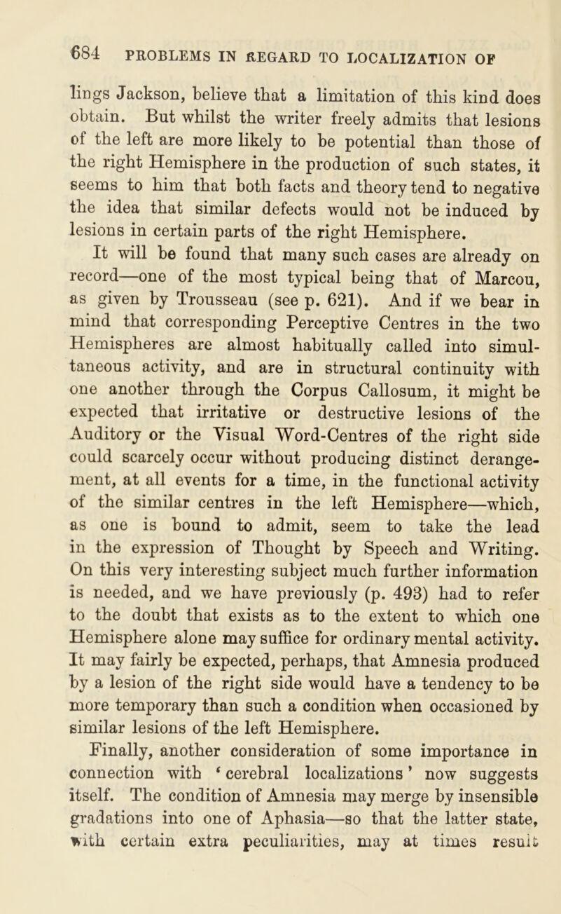lings Jackson, believe that a limitation of this kind does obtain. But whilst the writer freely admits that lesions of the left are more likely to be potential than those of the right Hemisphere in the production of such states, it seems to him that both facts and theory tend to negative the idea that similar defects would not be induced by lesions in certain parts of the right Hemisphere. It will be found that many such cases are already on record—one of the most typical being that of Marcou, as given by Trousseau (see p. 621). And if we bear in mind that corresponding Perceptive Centres in the two Hemispheres are almost habitually called into simul- taneous activity, and are in structural continuity with one another through the Corpus Callosum, it might be expected that irritative or destructive lesions of the Auditory or the Visual Word-Centres of the right side could scarcely occur without producing distinct derange- ment, at all events for a time, in the functional activity of the similar centres in the left Hemisphere—which, as one is bound to admit, seem to take the lead in the expression of Thought by Speech and Writing. On this very interesting subject much further information is needed, and we have previously (p. 493) had to refer to the doubt that exists as to the extent to which one Hemisphere alone may sufi&ce for ordinary mental activity. It may fairly be expected, perhaps, that Amnesia produced by a lesion of the right side would have a tendency to bo more temporary than such a condition when occasioned by similar lesions of the left Hemisphere. Finally, another consideration of some importance in connection with ‘ cerebral localizations ’ now suggests itself. The condition of Amnesia may merge by insensible gradations into one of Aphasia—so that the latter state, with certain extra peculiarities, may at times result