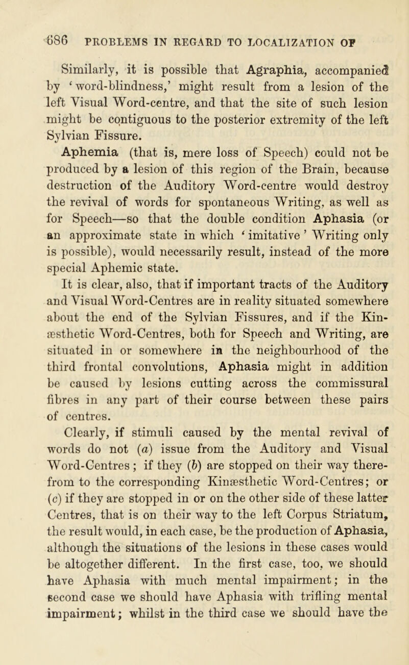 Similarly, it is possible that Agraphia, accompanied by ‘word-blindness,’ might result from a lesion of the left Visual Word-centre, and that the site of such lesion might be contiguous to the posterior extremity of the left Sylvian Fissure. Aphemia (that is, mere loss of Speech) could not be produced by a lesion of this region of the Brain, because destruction of the Auditory Word-centre would destroy the revival of words for spontaneous Writing, as well as for Speech—so that the double condition Aphasia (or an approximate state in which ‘ imitative ’ Writing only is possible), would necessarily result, instead of the more special Aphemic state. It is clear, also, that if important tracts of the Auditory and Visual Word-Centres are in reality situated somewhere about the end of the Sylvian Fissures, and if the Kin- sesthetic Word-Centres, both for Speech and Writing, are situated in or somewhere in the neighbourhood of the third frontal convolutions. Aphasia might in addition be caused by lesions cutting across the commissural fibres in any part of their course between these pairs of centres. Clearly, if stimuli caused by the mental revival of words do not {a) issue from the Auditory and Visual Word-Centres ; if they (6) are stopped on their way there- from to the corresponding Kimesthetic Word-Centres; or (c) if they are stopped in or on the other side of these latter Centres, that is on their way to the left Corpus Striatum, the result would, in each case, be the production of Aphasia, although the situations of the lesions in these cases would be altogether different. In the first case, too, we should have Aphasia with much mental impairment; in the second case we should have Aphasia with trifling mental impairment; whilst in the third case we should have the