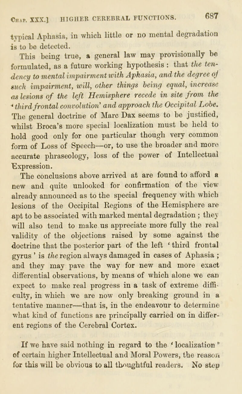 typical Aphasia, in which little or no mental degradation is to be detected. This being true, a general law may provisionally be formulated, as a future working hypothesis : that the ten- dency to mental impairment loith Aphasia, and the degree oj such impairment, will, other things being equal, increase as lesions of the left Hemisphere recede in site from the ‘ third frontal convolution' and approach the Occipital Lobe, The general doctrine of Marc Dax seems to be justified, whilst Broca’s more special localization must be held to hold good only for one particular though very common form of Loss of Speech—or, to use the broader and more accurate phraseology, loss of the power of Intellectual Expression. The conclusions above arrived at are found to afford a new and quite unlooked for confirmation of the view already announced as to the special frequency with which lesions of the Occipital Kegions of the Hemisphere are apt to be associated with marked mental degradation ; they will also tend to make us appreciate more fully the real validity of the objections raised by some against the doctrine that the posterior part of the left ‘ third frontal gyrus ’ is the region always damaged in cases of Aphasia ; and they may pave the way for new and more exact differential observations, by means of which alone we can expect to make real progress in a task of extreme difii- culty, in which we are now only breaking ground in a tentative manner—that is, in the endeavour to determine what kind of functions are principally carried on in differ- ent regions of the Cerebral Cortex. If we have said nothing in regard to the * localization of certain higher Intellectual and Moral Powers, the reasori for this will be obvious to all thoughtful readers. No step