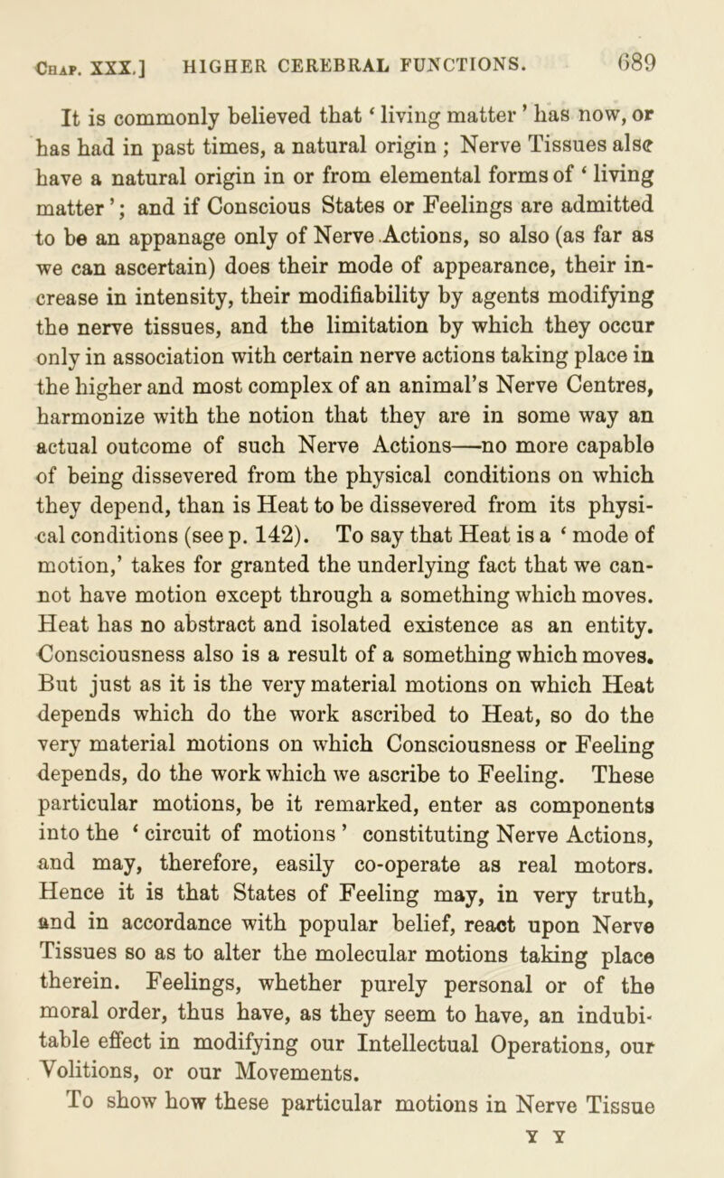 G89 It is commonly believed that ‘ living matter ’ has now, or has had in past times, a natural origin ; Nerve Tissues alse have a natural origin in or from elemental forms of ‘ living matter ’; and if Conscious States or Feelings are admitted to be an appanage only of Nerve .Actions, so also (as far as we can ascertain) does their mode of appearance, their in- crease in intensity, their modifiability by agents modifying the nerve tissues, and the limitation by which they occur only in association with certain nerve actions taking place in the higher and most complex of an animal’s Nerve Centres, harmonize with the notion that they are in some way an actual outcome of such Nerve Actions—no more capable of being dissevered from the physical conditions on which they depend, than is Heat to be dissevered from its physi- cal conditions (see p. 142). To say that Heat is a ‘ mode of motion,’ takes for granted the underlying fact that we can- not have motion except through a something which moves. Heat has no abstract and isolated existence as an entity. Consciousness also is a result of a something which moves. But just as it is the very material motions on which Heat depends which do the work ascribed to Heat, so do the very material motions on which Consciousness or Feeling depends, do the work which we ascribe to Feeling. These particular motions, be it remarked, enter as components into the ‘ circuit of motions ’ constituting Nerve Actions, and may, therefore, easily co-operate as real motors. Hence it is that States of Feeling may, in very truth, and in accordance with popular belief, react upon Nerve Tissues so as to alter the molecular motions taking place therein. Feelings, whether purely personal or of the moral order, thus have, as they seem to have, an indubi* table effect in modifying our Intellectual Operations, our Volitions, or our Movements. To show how these particular motions in Nerve Tissue Y Y