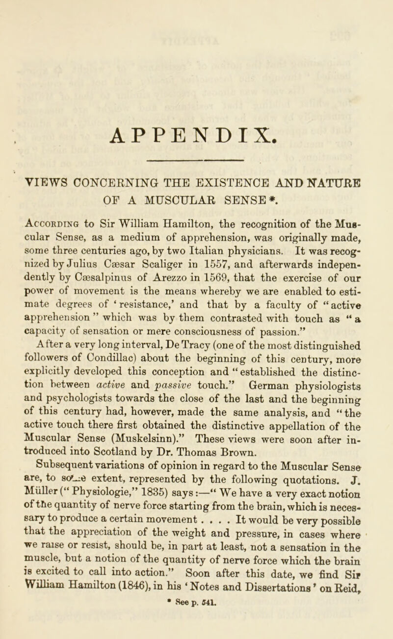 APPENDIX. VIEWS CONCERNING THE EXISTENCE AND NATURE OF A MUSCULAR SENSE* Accokding to Sir William Hamilton, the recognition of the Mus- cular Sense, as a medium of apprehension, was originally made^ some three centuries ago, by two Italian physicians. It was recog- nized by Julius Caesar Scaliger in 1557, and afterwards indepen- dently by Caesalpinus of Arezzo in 1569, that the exercise of our power of movement is the means whereby we are enabled to esti- mate degrees of ‘ resistance,’ and that by a faculty of “ active apprehension ” which was by them contrasted with touch as “ a capacity of sensation or mere consciousness of passion.” After a very long interval, De Tracy (one of the most distinguished followers of Condillac) about the beginning of this century, more explicitly developed this conception and “ established the distinc- tion between active and passive touch.” German physiologists and psychologists towards the close of the last and the beginning of this century had, however, made the same analysis, and “ the active touch there first obtained the distinctive appellation of the Muscular Sense (Muskelsinn),” These views were soon after in- troduced into Scotland by Dr. Thomas Brown. Subsequent variations of opinion in regard to the Muscular Sense are, to so^_ie extent, represented by the following quotations. J. Muller (“ Physiologie,” 1835) says:—“ We have a very exact notion of the quantity of nerve force starting from the brain, which is neces- sary to produce a certain movement .... It would be very possible that the appreciation of the weight and pressure, in cases where ■ we raise or resist, should be, in part at least, not a sensation in the muscle, but a notion of the quantity of nerve force which the brain is excited to call into action.” Soon after this date, we find Sip Wilham Hamilton (1846), in his ‘ Notes and Dissertations ^ on Reid» • See p. 541.