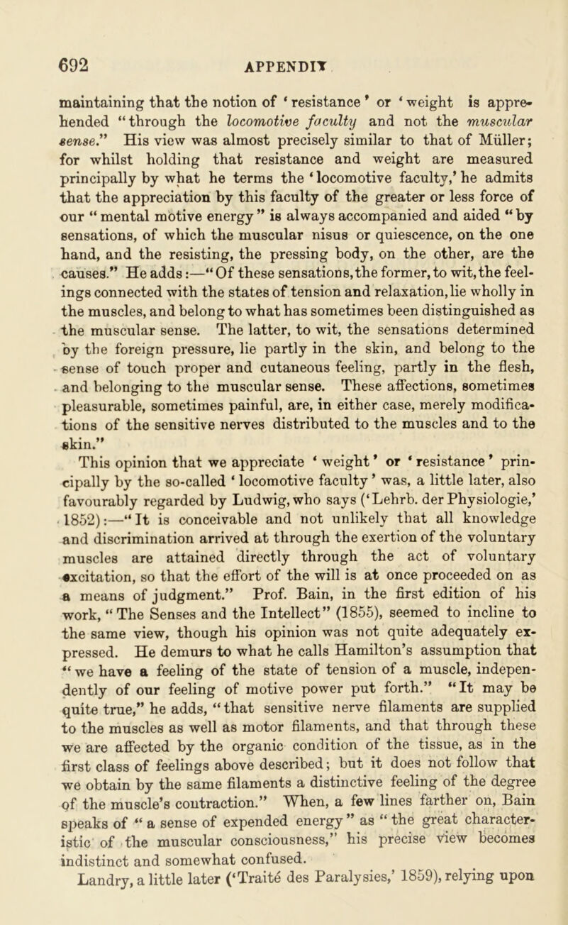 maintaining that the notion of ‘ resistance * or ‘weight is appre- hended “through the locomotive faculty and not the muscular sense'' His view was almost precisely similar to that of Muller; for whilst holding that resistance and weight are measured principally by what he terms the ‘ locomotive faculty,’ he admits that the appreciation by this faculty of the greater or less force of our “ mental motive energy ” is always accompanied and aided “ by sensations, of which the muscular nisus or quiescence, on the one hand, and the resisting, the pressing body, on the other, are the causes.” He adds:—“Of these sensations,the former,to wit,the feel- ings connected with the states of tension and relaxation, lie wholly in the muscles, and belong to what has sometimes been distinguished as the muscular sense. The latter, to wit, the sensations determined by the foreign pressure, lie partly in the skin, and belong to the sense of touch proper and cutaneous feeling, partly in the flesh, . and belonging to the muscular sense. These affections, sometimes pleasurable, sometimes painful, are, in either case, merely modifica- tions of the sensitive nerves distributed to the muscles and to the skin.” This opinion that we appreciate ‘ weight ’ or ‘ resistance * prin- cipally by the so-called ‘ locomotive faculty ’ was, a little later, also favourably regarded by Ludwig, who says (‘Lehrb. der Physiologie,’ 1852):—“ It is conceivable and not unlikely that all knowledge and discrimination arrived at through the exertion of the voluntary muscles are attained directly through the act of voluntary •xcitation, so that the effort of the will is at once proceeded on as a means of judgment.” Prof. Bain, in the first edition of his work, “The Senses and the Intellect” (1855), seemed to incline to the same view, though his opinion was not quite adequately ex- pressed. He demurs to what he calls Hamilton’s assumption that “ we have a feeling of the state of tension of a muscle, indepen- dently of our feeling of motive power put forth.” “It may be quite true,” he adds, “ that sensitive nerve filaments are supplied to the muscles as well as motor filaments, and that through these we are affected by the organic condition of the tissue, as in the first class of feelings above described; but it does not follow that we obtain by the same filaments a distinctive feeling of the degree of the muscle’s contraction.” When, a few lines farther on, Bain speaks of “ a sense of expended energy as “ the great character- istic of the muscular consciousness,” his precise view becomes indistinct and somewhat confused. Landry, a little later (‘Traite des Paralysies,’ 1859), relying upon